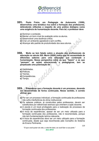 www.odiferencialconcursos.com.br
119
“O que você quiser da vida, a vida lhe dará, se você fizer a sua parte.”
Ano 2012
331. Paulo Freire, em Pedagogia da Autonomia (1999),
desenvolveu uma temática rica sobre a formação dos professores,
defendendo reflexões a respeito de uma prática dialógica como
uma exigência de humanização docente. Para tal, o professor deve
a) Dominar o conteúdo.
b) Manter um bom nível de avaliação entre os alunos.
c) Desenvolver uma docência crítica.
d) Criar um ambiente agradável e sem conflito.
e) Alcançar alto padrão de produtividade dos seus alunos.
332. Muito se tem falado sobre a atuação dos profissionais da
educação no século XXI. Morin (2000) indica que há necessidade de
diferentes saberes para uma educação que contemple a
humanização. Nessa perspectiva entre os que “fazem” e os que
“pensam” as ações educacionais e pedagógicas, tem se
perpetuado uma polarização de
a) Habilidades.
b) Práticas.
c) Teorias.
d) Competências.
e) Tempo.
333. Entende-se que a formação docente é um processo, devendo
ser desenvolvida de forma continuada. Nesse sentido, é correto
afirmar que:
a) Por ser um processo individual, a formação continuada de professores
não sofre interferência do clima institucional.
b) Os saberes práticos, já construídos pelos professores, devem ser
substituídos por referenciais teóricos que orientem a ação docente.
c) A escola é um local privilegiado para a realização de processos de
formação continuada dos professores.
d) A troca de experiências, apesar de ser um meio utilizado para a
formação continuada dos professores, não é recomendada, porque
não tem fundamentação teórica relevante.
e) A troca de experiências deve ser um meio utilizado para a formação
continuada, desde que seja reconhecida pelo Conselho do Sistema
de Ensino Pertinente.
 