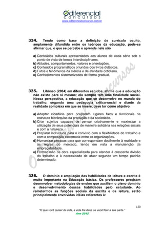 www.odiferencialconcursos.com.br
120
“O que você quiser da vida, a vida lhe dará, se você fizer a sua parte.”
Ano 2012
334. Tendo como base a definição de currículo oculto,
amplamente difundida entre os teóricos da educação, pode-se
afirmar que, o que se percebe e aprende nele são
a) Conteúdos culturais apresentados aos alunos de cada série sob o
ponto de vista de temas interdisciplinares.
b) Atitudes, comportamentos, valores e orientações.
c) Conteúdos programáticos oriundos dos livros didáticos.
d) Fatos e fenômenos da ciência e da atividade cotidiana.
e) Conhecimentos sistematizados de forma gradual.
335. Libâneo (2004) em diferentes estudos, afirma que a educação
não existe para si mesma; ela sempre tem uma finalidade social.
Nessa perspectiva, a educação que se desenvolve no mundo do
trabalho, segundo uma pedagogia crítico-social e diante da
realidade complexa em que se insere, deve ter como objetivo
a) Adaptar cidadãos para ocuparem lugares fixos e funcionais na
estrutura hierárquica da produção e da sociedade.
b) Criar sujeitos capazes de pensar criativamente e maximizar a
utilização de seus potenciais de maneira solidária nas relações sociais
e com a natureza.
c) Preparar indivíduos para o convívio com a flexibilidade do trabalho e
com a competição extremada entre as organizações.
d) Humanizar pessoas para que correspondam docilmente à realidade e
às regras do mercado, tendo em vista a manutenção da
empregabilidade.
e) Formar mão de obra especializada para atender à crescente divisão
do trabalho e à necessidade de atuar segundo um tempo padrão
determinado.
336. O domínio e ampliação das habilidades de leitura e escrita é
muito importante na Educação básica. Os professores precisam
desenvolver metodologias de ensino que auxiliem o pleno domínio
e desenvolvimento dessas habilidades pelo estudante. Ao
remetermos as funções sociais da escrita e da leitura, estão
principalmente envolvidas idéias referentes à:
 