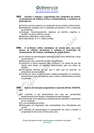 www.odiferencialconcursos.com.br
124
“O que você quiser da vida, a vida lhe dará, se você fizer a sua parte.”
Ano 2012
343. Durante a seleção e organização dos conteúdos de ensino,
na perspectiva da didática crítica e contextualizada, o professor se
preocupa em:
a) Formar um aluno passivo na construção do seu próprio conhecimento.
b) Estabelecer relações com a realidade envolvente e com a resolução
de problemas.
c) Conjugar, harmoniosamente, objetivos do domínio cognitivo e,
também, do plano afetivo e social.
d) Apenas a alternativa c está correta.
e) As alternativas ―b‖ e ―c‖ estão corretas.
344. O professor utiliza estratégias de ensino para que seus
alunos as utilizem ativamente e realizem a construção do
conhecimento. Em síntese, estratégias de ensino é(são)
a) Um reforço da aprendizagem realizada, tendo como referência o socio
construtivismo.
b) Meios para que o aprendiz escolha sua profissão.
c) Caminhos a serem seguidos pelo professor e os meios de que ele
dispõe para atingir os objetivos determinados pelo seu plano de
trabalho.
d) Concepções teóricas de por que e para que se aprende, na
perspectiva da escola ativa.
e) Formas de impor o conhecimento didático-pedagógico do professor,
demonstrando sua competência para ensinar conhecimentos prontos
e acabados.
345. Acerca da instrução programada é coerente afirmar, EXCETO,
que
a) O conteúdo a ser desenvolvido tem que ser apresentado
aleatoriamente para facilitar a liberdade de aprendizagem.
b) Compreende uma sequência cuidadosamente ordenada e organizada
de um conteúdo.
c) É uma estratégia de ensino.
d) Pressupõe um diagnóstico das necessidades e/ou dificuldades dos
alunos.
e) O conteúdo de aprendizagem é apresentado de modo a facilitar a
progressão do aluno de um item para outro.
 