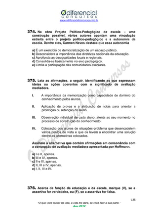 www.odiferencialconcursos.com.br
136
“O que você quiser da vida, a vida lhe dará, se você fizer a sua parte.”
Ano 2012
374. Na obra Projeto Político-Pedagógico da escola – uma
construção possível, vários autores apontam uma vinculação
estreita entre o projeto político-pedagógico e a autonomia da
escola. Dentre eles, Carmen Neves destaca que essa autonomia
a) É um exercício de democratização de um espaço público.
b) Desconsidera a importância das diretrizes nacionais da educação.
c) Aprofunda as desigualdades locais e regionais.
d) Consolida-se basicamente no eixo pedagógico.
e) Limita a participação das comunidades escolares.
375. Leia as afirmações, a seguir, identificando as que expressam
ideias ou ações coerentes com o significado de avaliação
mediadora.
I. A importância da memorização como capacidade de domínio do
conhecimento pelos alunos.
II. Aplicação de provas e a atribuição de notas para orientar a
promoção ou retenção do aluno.
III. Observação individual de cada aluno, atenta ao seu momento no
processo de construção do conhecimento.
IV. Colocação dos alunos de situações-problema que desencadeiem
vários pontos de vista e que os levem a encontrar uma solução
dentre as alternativas colocadas.
Assinale a alternativa que contém afirmações em consonância com
a concepção de avaliação mediadora apresentada por Hoffmann.
a) I e II, apenas.
b) III e IV, apenas.
c) II e III, apenas.
d) II, III e IV, apenas.
e) I, II, III e IV.
376. Acerca da função da educação e da escola, marque (V), se a
assertiva for verdadeira, ou (F), se a assertiva for falsa.
 