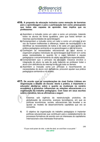 www.odiferencialconcursos.com.br
149
“O que você quiser da vida, a vida lhe dará, se você fizer a sua parte.”
Ano 2012
416. A proposta da educação inclusiva como remoção de barreiras
para a aprendizagem e para a participação tem como pressuposto
que todos são capazes de aprender. Isso implica que os
professores:
a) Assimilem a inclusão como um valor e como um princípio, tratando
todos os alunos de forma igualitária, para que todos tenham as
mesmas oportunidades de aprendizagem.
b) Compreendam a inclusão como um valor e como um princípio e em
vez de ficarem indiferentes à diferença, tratem de reconhece-la e de
identificar as necessidades de todos e de cada um para ajustar sua
prática pedagógica centrando-a na aprendizagem e não no ensino.
c) Conheçam as necessidades educacionais de seus alunos e
organizem projetos individuais de aprendizagem que levem em conta
essas necessidades e, quando for o caso, solicitem à equipe
pedagógica o encaminhamento do aluno aos serviços especializados.
d) Compreendam que o princípio da educação inclusiva envolve a
integração do aluno na sala de aula, cabendo ao professor tratar o
aluno com deficiência da mesma forma que trata os demais.
e) Assimilem a inclusão como um princípio e reconhecendo as
necessidades do aluno com deficiência, procurem ajustar sua prática
pedagógica centrando-a no ensino.
417. De acordo com as considerações de José Carlos Libâneo em
Organização e Gestão da Escola: teoria e prática, é importante o
educador atentar-se sobre o quanto as mudanças no cenário
econômico e produtivo influenciam as relações educacionais e a
organização do trabalho pedagógico. Com base em seus escritos
sobre a temática, leia as afirmativas a seguir:
I. Estamos sob vigência da reestruturação produtiva, de
globalização da economia, avanços tecnológicos, em que as
políticas econômicas, sociais, educacionais são levadas a se
ajustar ao modelo de desenvolvimento capitalista que ora se
consolida.
II. O objetivo da organização do trabalho pedagógico é implantar
políticas educacionais que contribuam para o estabelecimento de
processos formativos de acordo com os interesses do capitalismo
internacional e dos interesses financeiros.
 