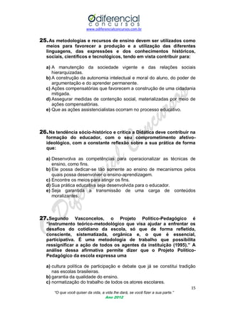 www.odiferencialconcursos.com.br
15
“O que você quiser da vida, a vida lhe dará, se você fizer a sua parte.”
Ano 2012
25.As metodologias e recursos de ensino devem ser utilizados como
meios para favorecer a produção e a utilização das diferentes
linguagens, das expressões e dos conhecimentos históricos,
sociais, científicos e tecnológicos, tendo em vista contribuir para:
a) A manutenção da sociedade vigente e das relações sociais
hierarquizadas.
b) A construção da autonomia intelectual e moral do aluno, do poder de
argumentação e do aprender permanente.
c) Ações compensatórias que favorecem a construção de uma cidadania
mitigada.
d) Assegurar medidas de contenção social, materializadas por meio de
ações compensatórias.
e) Que as ações assistencialistas ocorram no processo educativo.
26.Na tendência sócio-histórico e crítica a Didática deve contribuir na
formação do educador, com o seu comprometimento afetivo-
ideológico, com a constante reflexão sobre a sua prática de forma
que:
a) Desenvolva as competências para operacionalizar as técnicas de
ensino, como fins.
b) Ele possa dedicar-se tão somente ao ensino de mecanismos pelos
quais possa desenvolver o ensino-aprendizagem.
c) Encontre os meios para atingir os fins.
d) Sua prática educativa seja desenvolvida para o educador.
e) Seja garantida a transmissão de uma carga de conteúdos
moralizantes.
27.Segundo Vasconcelos, o Projeto Politico-Pedagógico é
“instrumento teórico-metodológico que visa ajudar a enfrentar os
desafios do cotidiano da escola, só que de forma refletida,
consciente, sistematizada, orgânica e, o que é essencial,
participativa. É uma metodologia de trabalho que possibilita
ressignificar a ação de todos os agentes da instituição (1995).” A
análise dessa afirmativa permite dizer que o Projeto Politico-
Pedagógico da escola expressa uma
a) cultura política de participação e debate que já se constitui tradição
nas escolas brasileiras.
b) garantia da qualidade do ensino.
c) normatização do trabalho de todos os atores escolares.
 