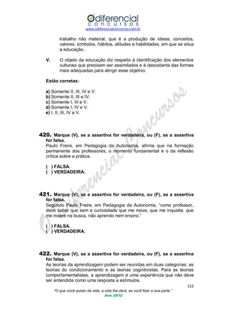 www.odiferencialconcursos.com.br
152
“O que você quiser da vida, a vida lhe dará, se você fizer a sua parte.”
Ano 2012
trabalho não material, que é a produção de ideias, conceitos,
valores, símbolos, hábitos, atitudes e habilidades, em que se situa
a educação.
V. O objeto da educação diz respeito à identificação dos elementos
culturais que precisam ser assimilados e à descoberta das formas
mais adequadas para atingir esse objetivo.
Estão corretas:
a) Somente II, III, IV e V.
b) Somente II, III e IV.
c) Somente I, III e V.
d) Somente I, IV e V.
e) I, II, III, IV e V.
420. Marque (V), se a assertiva for verdadeira, ou (F), se a assertiva
for falsa.
Paulo Freire, em Pedagogia da Autonomia, afirma que na formação
permanente dos professores, o momento fundamental é o da reflexão
crítica sobre a prática.
( ) FALSA.
( ) VERDADEIRA.
421. Marque (V), se a assertiva for verdadeira, ou (F), se a assertiva
for falsa.
Segundo Paulo Freire, em Pedagogia da Autonomia, ―como professor,
devo saber que sem a curiosidade que me move, que me inquieta, que
me insere na busca, não aprendo nem ensino.‖
( ) FALSA.
( ) VERDADEIRA.
422. Marque (V), se a assertiva for verdadeira, ou (F), se a assertiva
for falsa.
As teorias da aprendizagem podem ser reunidas em duas categorias: as
teorias do condicionamento e as teorias cognitivistas. Para as teorias
comportamentalistas, a aprendizagem é uma experiência que não deve
ser entendida como uma resposta a estímulos.
 