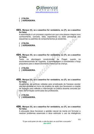 www.odiferencialconcursos.com.br
153
“O que você quiser da vida, a vida lhe dará, se você fizer a sua parte.”
Ano 2012
( ) FALSA.
( ) VERDADEIRA.
423. Marque (V), se a assertiva for verdadeira, ou (F), se a assertiva
for falsa.
A assimilação é um processo cognitivo em que uma pessoa integra novo
conhecimento, conceito, ideia, experiência ou dado perceptual aos
esquemas ou padrões de comportamentos já existentes.
( ) FALSA.
( ) VERDADEIRA.
424. Marque (V), se a assertiva for verdadeira, ou (F), se a assertiva
for falsa.
Tanto na abordagem construtivista de Piaget, quanto na
sociointeracionista de Vygotsky, a aprendizagem é considerada a força
propulsora para o desenvolvimento intelectual da criança.
( ) FALSA.
( ) VERDADEIRA.
425. Marque (V), se a assertiva for verdadeira, ou (F), se a assertiva
for falsa.
Atualmente, as políticas voltadas para erradicação do fracasso escolar
são estruturadas em torno de projetos de ação que favorecem a criação
de espaços para reflexão e intervenção na prática docente concreta por
meio da formação continuada dos professores.
( ) FALSA.
( ) VERDADEIRA.
426. Marque (V), se a assertiva for verdadeira, ou (F), se a assertiva
for falsa.
A educação deve favorecer a aptidão natural da mente em formular e
resolver problemas essenciais e deve estimular o uso da inteligência
 