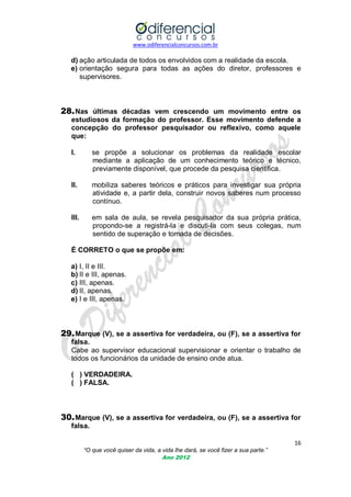 www.odiferencialconcursos.com.br
16
“O que você quiser da vida, a vida lhe dará, se você fizer a sua parte.”
Ano 2012
d) ação articulada de todos os envolvidos com a realidade da escola.
e) orientação segura para todas as ações do diretor, professores e
supervisores.
28.Nas últimas décadas vem crescendo um movimento entre os
estudiosos da formação do professor. Esse movimento defende a
concepção do professor pesquisador ou reflexivo, como aquele
que:
I. se propõe a solucionar os problemas da realidade escolar
mediante a aplicação de um conhecimento teórico e técnico,
previamente disponível, que procede da pesquisa cientifica.
II. mobiliza saberes teóricos e práticos para investigar sua própria
atividade e, a partir dela, construir novos saberes num processo
contínuo.
III. em sala de aula, se revela pesquisador da sua própria prática,
propondo-se a registrá-la e discuti-la com seus colegas, num
sentido de superação e tomada de decisões.
É CORRETO o que se propõe em:
a) I, II e III.
b) II e III, apenas.
c) III, apenas.
d) II, apenas.
e) I e III, apenas.
29.Marque (V), se a assertiva for verdadeira, ou (F), se a assertiva for
falsa.
Cabe ao supervisor educacional supervisionar e orientar o trabalho de
todos os funcionários da unidade de ensino onde atua.
( ) VERDADEIRA.
( ) FALSA.
30.Marque (V), se a assertiva for verdadeira, ou (F), se a assertiva for
falsa.
 