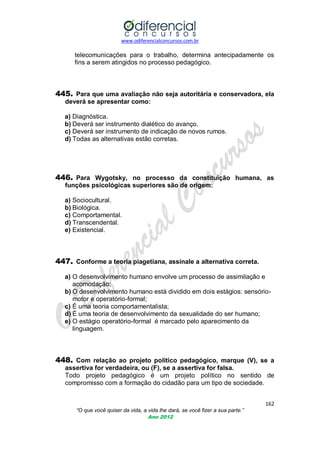 www.odiferencialconcursos.com.br
162
“O que você quiser da vida, a vida lhe dará, se você fizer a sua parte.”
Ano 2012
telecomunicações para o trabalho, determina antecipadamente os
fins a serem atingidos no processo pedagógico.
445. Para que uma avaliação não seja autoritária e conservadora, ela
deverá se apresentar como:
a) Diagnóstica.
b) Deverá ser instrumento dialético do avanço.
c) Deverá ser instrumento de indicação de novos rumos.
d) Todas as alternativas estão corretas.
446. Para Wygotsky, no processo da constituição humana, as
funções psicológicas superiores são de origem:
a) Sociocultural.
b) Biológica.
c) Comportamental.
d) Transcendental.
e) Existencial.
447. Conforme a teoria piagetiana, assinale a alternativa correta.
a) O desenvolvimento humano envolve um processo de assimilação e
acomodação;
b) O desenvolvimento humano está dividido em dois estágios: sensório-
motor e operatório-formal;
c) É uma teoria comportamentalista;
d) É uma teoria de desenvolvimento da sexualidade do ser humano;
e) O estágio operatório-formal é marcado pelo aparecimento da
linguagem.
448. Com relação ao projeto político pedagógico, marque (V), se a
assertiva for verdadeira, ou (F), se a assertiva for falsa.
Todo projeto pedagógico é um projeto político no sentido de
compromisso com a formação do cidadão para um tipo de sociedade.
 