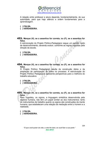 www.odiferencialconcursos.com.br
164
“O que você quiser da vida, a vida lhe dará, se você fizer a sua parte.”
Ano 2012
A relação entre professor e aluno depende, fundamentalmente, de sua
autoridade, para que haja silêncio e ordem fundamentais para a
aprendizagem.
( ) FALSA.
( ) VERDADEIRA.
453. Marque (V), se a assertiva for correta, ou (F), se a assertiva for
falsa.
A estruturação do Projeto Político-Pedagógico segue um padrão rígido
de desenvolvimento, devendo evoluir, conforme as regras impostas pela
direção da escola.
( ) FALSA.
( ) VERDADEIRA.
454. Marque (V), se a assertiva for correta, ou (F), se a assertiva for
falsa.
O Projeto Político Pedagógico resulta da construção diária e da
ampliação da participação de todos no processo. A estruturação do
Projeto Político Pedagógico apresenta perspectivas para a melhoria do
trabalho educativo.
( ) FALSA.
( ) VERDADEIRA.
455. Marque (V), se a assertiva for correta, ou (F), se a assertiva for
falsa.
Para Vygotsky, os signos, a linguagem simbólica desenvolvida pela
espécie humana, não têm um papel similar ao dos instrumentos: tanto
os instrumentos de trabalho quanto os signos são construções da mente
humana, que estabelecem uma relação de mediação entre o homem e a
realidade.
( ) FALSA.
( ) VERDADEIRA.
 