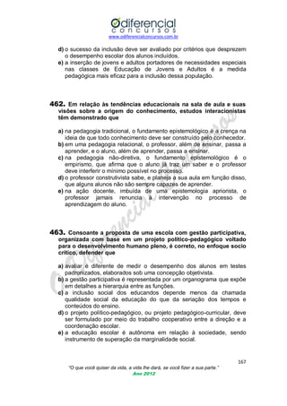 www.odiferencialconcursos.com.br
167
“O que você quiser da vida, a vida lhe dará, se você fizer a sua parte.”
Ano 2012
d) o sucesso da inclusão deve ser avaliado por critérios que desprezem
o desempenho escolar dos alunos incluídos.
e) a inserção de jovens e adultos portadores de necessidades especiais
nas classes de Educação de Jovens e Adultos é a medida
pedagógica mais eficaz para a inclusão dessa população.
462. Em relação às tendências educacionais na sala de aula e suas
visões sobre a origem do conhecimento, estudos interacionistas
têm demonstrado que
a) na pedagogia tradicional, o fundamento epistemológico é a crença na
ideia de que todo conhecimento deve ser construído pelo conhecedor.
b) em uma pedagogia relacional, o professor, além de ensinar, passa a
aprender, e o aluno, além de aprender, passa a ensinar.
c) na pedagogia não-diretiva, o fundamento epistemológico é o
empirismo, que afirma que o aluno já traz um saber e o professor
deve interferir o mínimo possível no processo.
d) o professor construtivista sabe, e planeja a sua aula em função disso,
que alguns alunos não são sempre capazes de aprender.
e) na ação docente, imbuída de uma epistemologia apriorista, o
professor jamais renuncia à intervenção no processo de
aprendizagem do aluno.
463. Consoante a proposta de uma escola com gestão participativa,
organizada com base em um projeto político-pedagógico voltado
para o desenvolvimento humano pleno, é correto, no enfoque socio
crítico, defender que
a) avaliar é diferente de medir o desempenho dos alunos em testes
padronizados, elaborados sob uma concepção objetivista.
b) a gestão participativa é representada por um organograma que expõe
em detalhes a hierarquia entre as funções.
c) a inclusão social dos educandos depende menos da chamada
qualidade social da educação do que da seriação dos tempos e
conteúdos do ensino.
d) o projeto político-pedagógico, ou projeto pedagógico-curricular, deve
ser formulado por meio do trabalho cooperativo entre a direção e a
coordenação escolar.
e) a educação escolar é autônoma em relação à sociedade, sendo
instrumento de superação da marginalidade social.
 