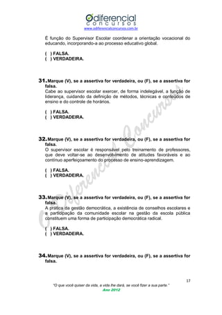 www.odiferencialconcursos.com.br
17
“O que você quiser da vida, a vida lhe dará, se você fizer a sua parte.”
Ano 2012
É função do Supervisor Escolar coordenar a orientação vocacional do
educando, incorporando-a ao processo educativo global.
( ) FALSA.
( ) VERDADEIRA.
31.Marque (V), se a assertiva for verdadeira, ou (F), se a assertiva for
falsa.
Cabe ao supervisor escolar exercer, de forma indelegável, a função de
liderança, cuidando da definição de métodos, técnicas e conteúdos de
ensino e do controle de horários.
( ) FALSA.
( ) VERDADEIRA.
32.Marque (V), se a assertiva for verdadeira, ou (F), se a assertiva for
falsa.
O supervisor escolar é responsável pelo treinamento de professores,
que deve voltar-se ao desenvolvimento de atitudes favoráveis e ao
contínuo aperfeiçoamento do processo de ensino-aprendizagem.
( ) FALSA.
( ) VERDADEIRA.
33.Marque (V), se a assertiva for verdadeira, ou (F), se a assertiva for
falsa.
A prática da gestão democrática, a existência de conselhos escolares e
a participação da comunidade escolar na gestão da escola pública
constituem uma forma de participação democrática radical.
( ) FALSA.
( ) VERDADEIRA.
34.Marque (V), se a assertiva for verdadeira, ou (F), se a assertiva for
falsa.
 