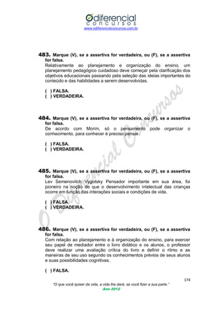www.odiferencialconcursos.com.br
174
“O que você quiser da vida, a vida lhe dará, se você fizer a sua parte.”
Ano 2012
483. Marque (V), se a assertiva for verdadeira, ou (F), se a assertiva
for falsa.
Relativamente ao planejamento e organização do ensino, um
planejamento pedagógico cuidadoso deve começar pela clarificação dos
objetivos educacionais passando pela seleção das ideias importantes do
conteúdo e das habilidades a serem desenvolvidas.
( ) FALSA.
( ) VERDADEIRA.
484. Marque (V), se a assertiva for verdadeira, ou (F), se a assertiva
for falsa.
De acordo com Morim, só o pensamento pode organizar o
conhecimento, para conhecer é preciso pensar.
( ) FALSA.
( ) VERDADEIRA.
485. Marque (V), se a assertiva for verdadeira, ou (F), se a assertiva
for falsa.
Lev Semenovitch Vygotsky Pensador importante em sua área, foi
pioneiro na noção de que o desenvolvimento intelectual das crianças
ocorre em função das interações sociais e condições de vida.
( ) FALSA.
( ) VERDADEIRA.
486. Marque (V), se a assertiva for verdadeira, ou (F), se a assertiva
for falsa.
Com relação ao planejamento e à organização do ensino, para exercer
seu papel de mediador entre o livro didático e os alunos, o professor
deve realizar uma avaliação crítica do livro e definir o ritmo e as
maneiras de seu uso segundo os conhecimentos prévios de seus alunos
e suas possibilidades cognitivas.
( ) FALSA.
 