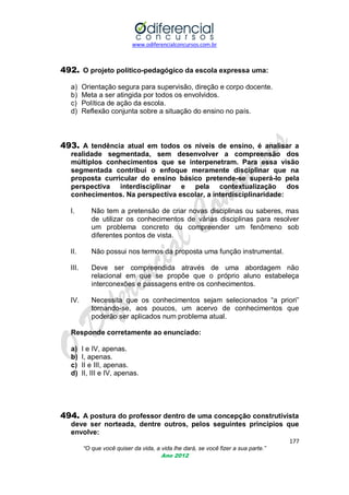 www.odiferencialconcursos.com.br
177
“O que você quiser da vida, a vida lhe dará, se você fizer a sua parte.”
Ano 2012
492. O projeto político-pedagógico da escola expressa uma:
a) Orientação segura para supervisão, direção e corpo docente.
b) Meta a ser atingida por todos os envolvidos.
c) Política de ação da escola.
d) Reflexão conjunta sobre a situação do ensino no país.
493. A tendência atual em todos os níveis de ensino, é analisar a
realidade segmentada, sem desenvolver a compreensão dos
múltiplos conhecimentos que se interpenetram. Para essa visão
segmentada contribui o enfoque meramente disciplinar que na
proposta curricular do ensino básico pretende-se superá-lo pela
perspectiva interdisciplinar e pela contextualização dos
conhecimentos. Na perspectiva escolar, a interdisciplinaridade:
I. Não tem a pretensão de criar novas disciplinas ou saberes, mas
de utilizar os conhecimentos de várias disciplinas para resolver
um problema concreto ou compreender um fenômeno sob
diferentes pontos de vista.
II. Não possui nos termos da proposta uma função instrumental.
III. Deve ser compreendida através de uma abordagem não
relacional em que se propõe que o próprio aluno estabeleça
interconexões e passagens entre os conhecimentos.
IV. Necessita que os conhecimentos sejam selecionados ―a priori‖
tornando-se, aos poucos, um acervo de conhecimentos que
poderão ser aplicados num problema atual.
Responde corretamente ao enunciado:
a) I e IV, apenas.
b) I, apenas.
c) II e III, apenas.
d) II, III e IV, apenas.
494. A postura do professor dentro de uma concepção construtivista
deve ser norteada, dentre outros, pelos seguintes princípios que
envolve:
 