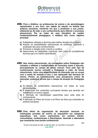 www.odiferencialconcursos.com.br
180
“O que você quiser da vida, a vida lhe dará, se você fizer a sua parte.”
Ano 2012
498. Para a didática, os professores de ensino e de aprendizagem
representam o seu foco, seu objeto de estudo no âmbito das
práticas escolares, momento em que o professor a sua práxis,
utilizando-se de todo o seu conhecimento para efetivar o processo
educacional. Por se tratar de uma disciplina de caráter
fundamentalmente pedagógico, a didática tem como objetivo
principal:
a) Estabelecer métodos e técnicas para melhor atuação do professor.
b) Ampliar as possibilidades operacionais do professor, mediante a
ampliação dos seus conhecimentos.
c) Promover a relação entre a teoria e a prática.
d) Desenvolver as habilidades cognitivas, bem como as competências
técnicas para um melhor aprendizado.
499. Nos meios educacionais, as concepções sobre Pedagogia são
variadas e refletem a multiplicidade de conceitos sobre o assunto,
principalmente no campo do senso comum. Para este tipo de
conhecimento (senso comum) a Pedagogia é vista, de forma
reducionista, como uma especificidade da educação que se ocupa
com o modo de ensinar e com o uso adequado das técnicas de
ensino. Porém, se considerarmos uma perspectiva crítica de
educação, podemos afirmar que o campo de atuação da Pedagogia
é:
a) O estudo da problemática educacional, em todas as suas
condicionantes.
b) A elaboração dos conteúdos curriculares formais que deverão ser
trabalhados no ensino regular.
c) A definição de metodologias específicas para cada área do
conhecimento.
d) A definição do Plano de Curso e do Plano de Aula que orientarão as
práticas escolares.
500. Para efeito de organização da educação nacional, as
instituições privadas de ensino se enquadram em categorias
específicas, tais como: particulares em sentido estrito;
comunitárias; confessionais e filantrópicas. Assinale a alternativa
que caracteriza uma escola confessional:
 