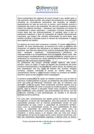 www.odiferencialconcursos.com.br
183
“O que você quiser da vida, a vida lhe dará, se você fizer a sua parte.”
Ano 2012
Outra característica dos objetivos do ensino escolar é seu caráter geral, e
não operatório. Nesse sentido, eles exigem dos professores uma adaptação
constante às circunstâncias particulares das situações de trabalho,
especialmente em sala de aula com os alunos, como também durante a
preparação das aulas e das avaliações. No caso dos programas escolares,
mesmo os objetivos terminais – expressos com frequência em termos de
competências a serem adquiridas – comportam inúmeras imprecisões, e
muitos deles são não operacionalizáveis. O resultado disso é que os
professores trabalham a partir de orientações de trabalho frequentemente
imprecisas, que exigem não somente improvisação da parte deles, mas
também escolhas e decisões quanto à maneira de compreender e realizar
seus objetivos de trabalho.
Os objetivos do ensino são numerosos e variados. O número deles cresce,
também, de forma desmesurada, se levarmos em conta os objetivos dos
programas, os objetivos das disciplinas e os objetivos dos outros serviços
escolares, sem falar dos objetivos dos próprios professores. Esse número e
essa variedade ocasionam, necessariamente, problemas de
heterogeneidade e de compatibilidade entre os objetivos. Desse modo, eles
sobrecarregam consideravelmente a atividade profissional, exigindo que os
professores se concentrem em vários objetivos ao mesmo tempo, objetivos
esses que são muito pouco hierarquizados.
Os professores não buscam somente realizar objetivos; eles atuam,
também, sobre um objeto. O objeto do trabalho dos professores são seres
humanos individualizados e socializados ao mesmo tempo. As relações que
eles estabelecem com seu objeto de trabalho são, portanto, relações
humanas, relações individuais e sociais ao mesmo tempo. Que
características internas o objeto humano introduz no processo de trabalho
docente e quais os seus impactos sobre a pedagogia?
A primeira característica do objeto do trabalho docente é que se trata de
indivíduos. Embora ensinem a grupos, os professores não podem deixar de
levar em conta as diferenças individuais, pois são os indivíduos que
aprendem, e não os grupos. Esse componente individual significa que as
situações de trabalho não levam à solução de problemas gerais, universais,
globais, mas se referem a situações muitas vezes complexas, marcadas
pela instabilidade, pela unicidade, pela particularidade dos alunos, que são
obstáculos inerentes a toda generalização, ás receitas e ás técnicas
definidas de forma definitiva.
Por outro lado, contrariamente aos objetos seriais do industrial, que são
homogêneos, os alunos são heterogêneos. Eles não possuem as mesmas
capacidades pessoais nem as mesmas possibilidades sociais. As suas
possibilidades de ação variam, a capacidade de aprenderem também,
assim como as possibilidades sociais. As suas possibilidades de ação
variam, a capacidade de aprenderem também, assim como as
possibilidades de se envolverem numa tarefa, entre outras coisas. Ao se
massificar, o ensino passou a se deparar cada vez mais com alunos
heterogêneos em termos de origem social, cultura, étnica e econômica, sem
falar das importantes disparidades cognitivas e afetivas entre os alunos.
 