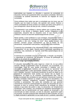 www.odiferencialconcursos.com.br
189
“O que você quiser da vida, a vida lhe dará, se você fizer a sua parte.”
Ano 2012
paternalistas que impedem ou dificultam o exercício da curiosidade do
educando, termina por igualmente tolher sua própria curiosidade. Nenhuma
curiosidade se sustenta eticamente no exercício da negação de outra
curiosidade.
Como professor devo saber que sem a curiosidade que me move, que me
inquieta, que me insere na busca, não aprendo nem ensino. Exercer a
minha curiosidade de forma correta é um direito que tenho como gente e a
que corresponde o dever de lutar por ele, o direito à curiosidade.
O fundamental é que professor e alunos saibam que a postura deles, do
professor e dos alunos, é dialógica, aberta, curiosa, indagadora e não
apassivada, enquanto fala ou enquanto ouve. O que importa é que
professor e alunos se assumam epistemologicamente curiosos.
Nesse sentido, o bom professor é o que consegue, enquanto fala, trazer o
aluno até a intimidade do movimento de seu pensamento. Sua aula é assim
um desafio e não uma ―cantiga de ninar‖. Seus alunos cansam, não
dormem. Cansam porque acompanham as idas e vindas de seu
pensamento, surpreendem suas pausas, suas dúvidas, suas incertezas.
O exercício da curiosidade a faz criticamente curiosa, mais metodicamente
―perseguidora‖ do seu objeto. Quanto mais a curiosidade espontânea se
intensifica, mas, sobretudo, se ―rigoriza‖, tanto mais epistemológica ela vai
se tornando.
O exercício da curiosidade convoca a imaginação, a intuição, as emoções,
a capacidade de conjecturar, de comparar, na busca da perfilização do
objeto ou do achado de sua razão de ser.
Ensinar exige rigorosidade metódica
O educador democrático não pode negar-se o dever de, na sua prática
docente, reforçar a capacidade crítica do educando, sua curiosidade, sua
insubmissão. Uma de suas tarefas primordiais é trabalhar com os
educandos a rigorosidade metódica com que devem se ―aproximar‖ dos
objetos cognoscíveis. E esta rigorosidade metódica não tem nada que ver
com o discurso ―bancário‖ meramente transferidor do perfil do objeto ou do
conteúdo. É exatamente neste sentido que ensinar não se esgota no
―tratamento‖ do objeto ou do conteúdo, superficialmente feito, mas se
alonga à produção das condições em que aprender criticamente é possível.
E essas condições implicam ou exigem a presença de educadores e de
educandos criadores, instigadores, inquietos, rigorosamente curiosos,
humildes e persistentes. Faz parte das condições em que aprender
criticamente é possível a pressuposição por parte dos educandos de que o
educador já teve ou continua tendo experiência da proteção de certos
saberes e que estes não podem a eles, os educandos, ser simplesmente
transferidos. Pelo contrário, nas condições de verdadeira aprendizagem os
educandos vão se transformando em reais sujeitos da construção e da
reconstrução do saber ensinado, ao lado do educador, igualmente sujeito
do processo. Só assim podemos falar realmente de saber ensinado, em que
o objeto ensinado é apreendido na sua razão de ser e, portanto, aprendido
 
