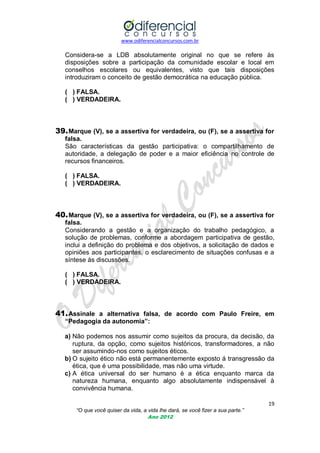 www.odiferencialconcursos.com.br
19
“O que você quiser da vida, a vida lhe dará, se você fizer a sua parte.”
Ano 2012
Considera-se a LDB absolutamente original no que se refere às
disposições sobre a participação da comunidade escolar e local em
conselhos escolares ou equivalentes, visto que tais disposições
introduziram o conceito de gestão democrática na educação pública.
( ) FALSA.
( ) VERDADEIRA.
39.Marque (V), se a assertiva for verdadeira, ou (F), se a assertiva for
falsa.
São características da gestão participativa: o compartilhamento de
autoridade, a delegação de poder e a maior eficiência no controle de
recursos financeiros.
( ) FALSA.
( ) VERDADEIRA.
40.Marque (V), se a assertiva for verdadeira, ou (F), se a assertiva for
falsa.
Considerando a gestão e a organização do trabalho pedagógico, a
solução de problemas, conforme a abordagem participativa de gestão,
inclui a definição do problema e dos objetivos, a solicitação de dados e
opiniões aos participantes, o esclarecimento de situações confusas e a
síntese às discussões.
( ) FALSA.
( ) VERDADEIRA.
41.Assinale a alternativa falsa, de acordo com Paulo Freire, em
“Pedagogia da autonomia”:
a) Não podemos nos assumir como sujeitos da procura, da decisão, da
ruptura, da opção, como sujeitos históricos, transformadores, a não
ser assumindo-nos como sujeitos éticos.
b) O sujeito ético não está permanentemente exposto á transgressão da
ética, que é uma possibilidade, mas não uma virtude.
c) A ética universal do ser humano é a ética enquanto marca da
natureza humana, enquanto algo absolutamente indispensável à
convivência humana.
 