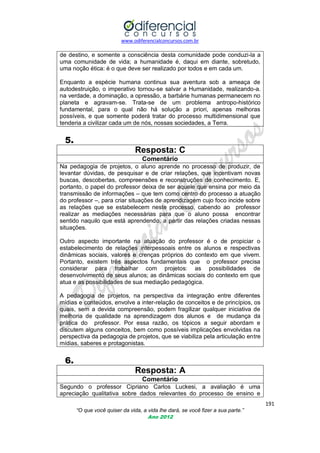 www.odiferencialconcursos.com.br
191
“O que você quiser da vida, a vida lhe dará, se você fizer a sua parte.”
Ano 2012
de destino, e somente a consciência desta comunidade pode conduzi-la a
uma comunidade de vida; a humanidade é, daqui em diante, sobretudo,
uma noção ética: é o que deve ser realizado por todos e em cada um.
Enquanto a espécie humana continua sua aventura sob a ameaça de
autodestruição, o imperativo tornou-se salvar a Humanidade, realizando-a.
na verdade, a dominação, a opressão, a barbárie humanas permanecem no
planeta e agravam-se. Trata-se de um problema antropo-histórico
fundamental, para o qual não há solução a priori, apenas melhoras
possíveis, e que somente poderá tratar do processo multidimensional que
tenderia a civilizar cada um de nós, nossas sociedades, a Terra.
5.
Resposta: C
Comentário
Na pedagogia de projetos, o aluno aprende no processo de produzir, de
levantar dúvidas, de pesquisar e de criar relações, que incentivam novas
buscas, descobertas, compreensões e reconstruções de conhecimento. E,
portanto, o papel do professor deixa de ser aquele que ensina por meio da
transmissão de informações – que tem como centro do processo a atuação
do professor –, para criar situações de aprendizagem cujo foco incide sobre
as relações que se estabelecem neste processo, cabendo ao professor
realizar as mediações necessárias para que o aluno possa encontrar
sentido naquilo que está aprendendo, a partir das relações criadas nessas
situações.
Outro aspecto importante na atuação do professor é o de propiciar o
estabelecimento de relações interpessoais entre os alunos e respectivas
dinâmicas sociais, valores e crenças próprios do contexto em que vivem.
Portanto, existem três aspectos fundamentais que o professor precisa
considerar para trabalhar com projetos: as possibilidades de
desenvolvimento de seus alunos; as dinâmicas sociais do contexto em que
atua e as possibilidades de sua mediação pedagógica.
A pedagogia de projetos, na perspectiva da integração entre diferentes
mídias e conteúdos, envolve a inter-relação de conceitos e de princípios, os
quais, sem a devida compreensão, podem fragilizar qualquer iniciativa de
melhoria de qualidade na aprendizagem dos alunos e de mudança da
prática do professor. Por essa razão, os tópicos a seguir abordam e
discutem alguns conceitos, bem como possíveis implicações envolvidas na
perspectiva da pedagogia de projetos, que se viabiliza pela articulação entre
mídias, saberes e protagonistas.
6.
Resposta: A
Comentário
Segundo o professor Cipriano Carlos Luckesi, a avaliação é uma
apreciação qualitativa sobre dados relevantes do processo de ensino e
 