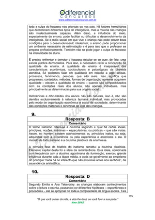 www.odiferencialconcursos.com.br
195
“O que você quiser da vida, a vida lhe dará, se você fizer a sua parte.”
Ano 2012
toda a culpa do fracasso nas crianças ou nos pais. Há fatores hereditários
que determinam diferentes tipos de inteligência, mas a maioria das crianças
são intelectualmente capazes. Além disso, a influência do meio,
especialmente do ensino, pode facilitar ou dificultar o desenvolvimento da
inteligência. Se o meio social em que vive a criança não pode prover boas
condições para o desenvolvimento intelectual, o ensino pode proporcionar
um ambiente necessário de estimulação e é para isso que o professor se
prepara profissionalmente. Também não se pode jogar a culpa do fracasso
na imaturidade do aluno.
É preciso enfrentar e derrotar o fracasso escolar se se quer, de fato, uma
escola pública democrática. Para isso, é necessário rever a concepção de
qualidade de ensino. A qualidade de ensino é inseparável das
características econômicas, socioculturais e psicológicas da clientela
atendida. Só podemos falar em qualidade em relação a algo: coisas,
processos, fenômenos, pessoas, que são reais. Isso significa que
programas, conteúdos, métodos, formas de organização somente adquirem
qualidade – elevam a qualidade de ensino – quando são compatibilizados
com as condições reais dos alunos, não apenas individuais, mas
principalmente as determinadas pela sua origem social.
Deficiências e dificuldades dos alunos não são naturais, isso é, não são
devidas exclusivamente à natureza humana individual, mas provocadas
pelo modo de organização econômica e social da sociedade, determinante
das condições materiais e concretas de vida das crianças.
9.
Resposta: B
Comentário
O termo inatismo refere-se à doutrina segundo a qual há certas ideias,
princípios, noções, máximas – especulativas, ou práticas – que são inatas.
Assim, no homem existem conhecimentos ou princípios inatos, ou seja,
adquiridos com a experiência ou pela experiência e anteriores a ela. O
modelo de todo inatismo é a doutrina platônica da anamnese.
A primeira fase da história do inatismo constitui a doutrina platônica.
Elemento capital desta foi a ideia da reminiscência. Esta ideia, combinada
com frequência com a doutrina agostiniana da iluminação, exerceu grande
influência durante toda a idade média, e opôs-se geralmente ao empirismo
do princípio ―nada há no intelecto que não estivesse antes nos sentidos‖, de
ascendência aristotélica;
10.
Resposta: D
Comentário
Segundo Emília e Ana Teberosky, as crianças elaboram conhecimentos
sobre a leitura e escrita, passando por diferentes hipóteses – espontâneas e
provisórias – até se apropriar de toda a complexidade da língua escrita. Tais
 