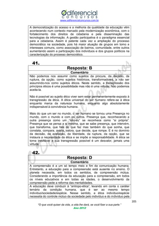 www.odiferencialconcursos.com.br
205
“O que você quiser da vida, a vida lhe dará, se você fizer a sua parte.”
Ano 2012
A democratização do acesso e a melhoria da qualidade da educação vêm
acontecendo num contexto marcado pela modernização econômica, com o
fortalecimento dos direitos da cidadania e pela disseminação das
tecnologias da informação. A gestão participativa é o paradigma essencial
para a cidadania. Assim é patente cada vez a ampliação do processo
democrático na sociedade, pois há maior atuação de grupos em torno e
interesses comuns, como associação de bairros, comunidade, entre outros
aumentando assim a participação dos indivíduos e dos grupos políticos na
caracterização do processo democrático.
41.
Resposta: B
Comentário
Não podemos nos assumir como sujeitos da procura, da decisão, da
ruptura, da opção, como sujeitos históricos, transformadores, a não ser
assumindo-nos como sujeitos éticos. Neste sentido, a transgressão dos
princípios éticos é uma possibilidade mas não é uma virtude. Não podemos
aceita-la.
Não é possível ao sujeito ético viver sem estar permanentemente exposto à
transgressão da ética. A ética universal do ser humano refere-se à ética
enquanto marca da natureza humana, enquanto algo absolutamente
indispensável à convivência humana.
Mais do que um ser no mundo, o ser humano se tornou uma Presença no
mundo, com o mundo e com os outros. Presença que, reconhecendo a
outra presença como um ―não-eu‖ se reconhece como ―si própria‖.
Presença que se pensa a si mesma, que se sabe presença, que intervém,
que transforma, que fala do que faz mas também do que sonha, que
constata, compara, avalia, valora, que decide, que rompe. E é no domínio
da decisão, da avaliação, da liberdade, da ruptura, da opção, que se
instaura a necessidade da ética e se impõe a responsabilidade. A ética se
torna inevitável e sua transgressão possível é um desvalor, jamais uma
virtude.
42.
Resposta: D
Comentário
A compreensão é a um só tempo meio e fim da comunicação humana.
Entretanto, a educação para a compreensão está ausente no ensino. O
planeta necessita, em todos os sentidos, de compreensão mútua.
Considerando a importância da educação para a compreensão, em todos
os níveis educativos e em todas as idades, o desenvolvimento da
compreensão pede a reforma das mentalidades.
A educação deve conduzir à ―antropo-ética‖, levando em conta o caráter
ternário da condição humana, que é ser ao mesmo tempo
indivíduo/sociedade/espécie. Nesse sentido, a ética indivíduo/espécie
necessita do controle mútuo da sociedade pelo indivíduo e do indivíduo pela
 