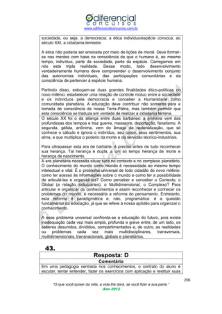 www.odiferencialconcursos.com.br
206
“O que você quiser da vida, a vida lhe dará, se você fizer a sua parte.”
Ano 2012
sociedade, ou seja, a democracia; a ética indivíduo/espécie convoca, ao
século XXI, a cidadania terrestre.
A ética não poderia ser ensinada por meio de lições de moral. Deve formar-
se nas mentes com base na consciência de que o humano é, ao mesmo
tempo, indivíduo, parte da sociedade, parte da espécie. Carregamos em
nós esta tripla realidade. Desse modo, todo desenvolvimento
verdadeiramente humano deve compreender o desenvolvimento conjunto
das autonomias individuais, das participações comunitárias e da
consciência de pertencer à espécie humana.
Partindo disso, esboçam-se duas grandes finalidades ético-políticas do
novo milênio: estabelecer uma relação de controle mútuo entre a sociedade
e os indivíduos pela democracia e conceber a Humanidade como
comunidade planetária. A educação deve contribuir não somente para a
tomada de consciência de nossa Terra-Pátria, mas também permitir que
esta consciência se traduza em vontade de realizar a cidadania terrena.
O século XX foi o da aliança entre duas barbáries: a primeira vem das
profundezas dos tempos e traz guerra, massacre, deportação, fanatismo. A
segunda, gélida, anônima, vem do âmago da racionalização, que só
conhece o cálculo e ignora o indivíduo, seu corpo, seus sentimentos, sua
alma, e que multiplica o poderio da morte e da servidão técnico-industriais.
Para ultrapassar esta era de barbárie, é preciso antes de tudo reconhecer
sua herança. Tal herança é dupla, a um só tempo herança de morte e
herança de nascimento.
A era planetária necessita situar tudo no contexto e no complexo planetário.
O conhecimento do mundo como mundo é necessidade ao mesmo tempo
intelectual e vital. É o problema universal de todo cidadão do novo milênio:
como ter acesso às informações sobre o mundo e como ter a possibilidade
de articulá-las e organizá-las? Como perceber e conceber o Contexto, o
Global (a relação todo/partes), o Multidimensional, o Complexo? Para
articular e organizar os conhecimentos e assim reconhecer e conhecer os
problemas do mundo, é necessária a reforma do pensamento. Entretanto,
esta reforma é paradigmática e, não, programática: é a questão
fundamental da educação, já que se refere à nossa aptidão para organizar o
conhecimento.
A esse problema universal confronta-se a educação do futuro, pois existe
inadequação cada vez mais ampla, profunda e grave entre, de um lado, os
saberes desunidos, divididos, compartimentados e, de outro, as realidades
ou problemas cada vez mais multidisciplinares, transversais,
multidimensionais, transnacionais, globais e planetários.
43.
Resposta: D
Comentário
Em uma pedagogia centrada nos conhecimentos, o contrato do aluno é
escutar, tentar entender, fazer os exercícios com aplicação e restituir suas
 