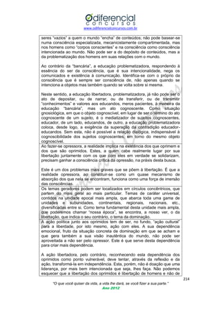 www.odiferencialconcursos.com.br
214
“O que você quiser da vida, a vida lhe dará, se você fizer a sua parte.”
Ano 2012
seres ―vazios‖ a quem o mundo ―encha‖ de conteúdos; não pode basear-se
numa consciência especializada, mecanicistamente compartimentada, mas
nos homens como ―corpos conscientes‖ e na consciência como consciência
intencionada ao mundo. Não pode ser a do depósito de conteúdos, mas a
da problematização dos homens em suas relações com o mundo.
Ao contrário da ―bancária‖, a educação problematizadora, respondendo à
essência do ser da consciência, que é sua intencionalidade, nega os
comunicados e existência à comunicação. Identifica-se com o próprio da
consciência que é sempre ser consciência de, não apenas quando se
intenciona a objetos mas também quando se volta sobre si mesma.
Neste sentido, a educação libertadora, problematizadora, já não pode ser o
ato de depositar, ou de narrar, ou de transferir, ou de transmitir
―conhecimentos‖ e valores aos educandos, meros pacientes, à maneira da
educação ―bancária‖, mas um ato cognoscente. Como situação
gnosiológica, em que o objeto cognoscível, em lugar de ser o término do ato
cognoscente de um sujeito, é o mediatizador de sujeitos cognoscentes,
educador, de um lado, educandos, de outro, a educação problematizadora
coloca, desde logo, a exigência da superação da contradição educador-
educandos. Sem esta, não é possível a relação dialógica, indispensável à
cognoscibilidade dos sujeitos cognoscentes, em torno do mesmo objeto
cognoscível.
Ao fazer-se opressora, a realidade implica na existência dos que oprimem e
dos que são oprimidos. Estes, a quem cabe realmente lugar por sua
libertação juntamente com os que com eles em verdade se solidarizam,
precisam ganhar a consciência crítica da opressão, na práxis desta busca.
Este é um dos problemas mais graves que se põem à libertação. É que a
realidade opressora, ao constituir-se como um quase mecanismo de
absorção dos que nela se encontram, funciona como uma força de imersão
das consciências.
Os temas geradores podem ser localizados em círculos concêntricos, que
partem do mais geral ao mais particular. Temas de caráter universal,
contidos na unidade epocal mais ampla, que abarca toda uma gama de
unidades e subunidades, continentais, regionais, nacionais, etc.,
diversificadas entre si. Como tema fundamental desta unidade mais ampla,
que poderemos chamar ―nossa época‖, se encontra, a nosso ver, o da
libertação, que indica o seu contrário, o tema da dominação.
A ação política junto aos oprimidos tem de ser, no fundo, ―ação cultural‖
para a liberdade, por isto mesmo, ação com eles. A sua dependência
emocional, fruto da situação concreta de dominação em que se acham e
que gera também a sua visão inautêntica do mundo, não pode ser
aproveitada a não ser pelo opressor. Este é que serve desta dependência
para criar mais dependência.
A ação libertadora, pelo contrário, reconhecendo esta dependência dos
oprimidos como ponto vulnerável, deve tentar, através da reflexão e da
ação, transformá-la em independência. Esta, porém, não é doação que uma
liderança, por mais bem intencionada que seja, lhes faça. Não podemos
esquecer que a libertação dos oprimidos é libertação de homens e não de
 