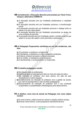 www.odiferencialconcursos.com.br
22
“O que você quiser da vida, a vida lhe dará, se você fizer a sua parte.”
Ano 2012
48.Considerando a Educação Bancária preconizada por Paulo Freire,
marque a alternativa CORRETA:
a) A educação bancária tem por finalidade problematizar a realidade
social.
b) A educação bancária tem por finalidade promover a transformação
social.
c) A educação bancária tem por finalidade promover o diálogo entre os
sábios e os que nada sabem.
d) A educação bancária tem por finalidade conscientizar os alunos de
uma condição de oprimido.
e) A educação bancária tem por finalidade manter a divisão entre os que
sabem e os que não sabem, entre oprimidos e opressores.
49.A Pedagogia Progressista manifestou-se em três tendências, são
elas:
a) A humanista, a moderna e a tradicional.
b) A libertadora, a libertária e a crítico-social dos conteúdos.
c) A liberal, a liberal renovada e a liberal avançada.
d) A do conflito, a mediadora e a do consenso.
e) A reprodutivista, a revolucionária e a mudancista.
50.O trabalho pedagógico resulta:
a) Da relação entre os professores.
b) Exclusivamente do planejamento feito ao início de cada ano letivo.
c) Da interação do professor com seus alunos, em sala de aula
convencional e outros espaços.
d) Exclusivamente da interação do professor com a gestão da escola,
por meio do planejamento e das reuniões pedagógicas.
e) Exclusivamente da interação do professor com o seu conteúdo
programático e possibilidades metodológicas para desenvolvê-lo.
51.A didática, como área de estudo da Pedagogia, tem como objeto
nuclear:
a) O como ensinar, prática isenta de valores e projetos político-sociais.
b) Ensinar como ensinar, numa perspectiva meramente técnica.
 