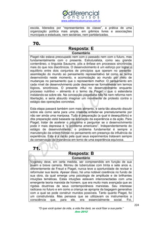 www.odiferencialconcursos.com.br
224
“O que você quiser da vida, a vida lhe dará, se você fizer a sua parte.”
Ano 2012
escola, liderados por ―representantes de classe‖, a prática de uma
organização política mais ampla, em grêmios livres e associações
municipais e estaduais, nem sectárias, nem partidarizadas.
70.
Resposta: E
Comentário
Piaget não estava preocupado nem com o passado nem com o futuro, mas
fundamentalmente com o presente. Estruturalista, como seu grande
conterrâneo, o linguista Sausurre, pôs a ênfase em processos sincrônicos
mais do que nos diacrônicos. O desenvolvimento é um esforço por lograr o
equilíbrio entre dois conjuntos de princípios que operam no presente:
assimilação do mundo ao pensamento representativo tal como se tenha
desenvolvido neste momento, e acomodação ao mundo por meio de
mudanças no pensamento que o representem melhor. O pensamento em
cada nível de desenvolvimento pode descrever-se formalmente em termos
lógicos, sincrônicos. O presente influi no desenvolvimento enquanto
processo nutritivo – alimento é o termo de Piaget – que o estenderia
instalando-se sobre ele. Na concepção piagetiana não há nem reforma nem
libertação, e seria absurdo imaginar um movimento de protesto contra o
estágio das operações concretas.
Esta etapa passará também com mais alimento, e seria tão absurdo discutir
sobre ela como seria para uma crisálida enfadar-se prematuramente por
não ser ainda uma mariposa. Tudo é preparação (a qual é desequilíbrio) e
dita preparação está baseada na educação da experiência e da ação. Para
Piaget, tratar de acelerar o programa e perguntar se o desenvolvimento
pode ir mais depressa é ―o problema americano‖. Independentemente do
estágio de desenvolvimento, o problema fundamental é sempre a
manutenção da ordem formal no pensamento em presença da influência da
experiência. Esta é a razão pela qual seus experimentos tratavam sempre
da conservação da invariância em torno de uma experiência equívoca.
71.
Resposta: B
Comentário
Vygotsky deve, em certa medida, ser compreendido em função de sua
jovem e breve carreira. Morreu de tuberculose com trinta e sete anos e,
diferentemente de Freud e Piaget, nunca teve a oportunidade de revisar e
reformular sua teoria. Apesar disso, há uma notável coerência no fundo de
sua obra, da qual emerge uma psicologia de amplitude e de brilhantes
intuições temáticas. Estas intuições estavam interconectadas com uma
emergente teoria marxista de homem, que era muito mais avançada que as
rígidas doutrinas de seus contemporâneos marxistas. Seu interesse
radicava no futuro e em como a criança se apropria da bagagem generativa
com a qual se pode construir mundos possíveis. Tanto quanto Piaget, foi
um construtivista. Mas pensava que se utilizavam os instrumentos a
consciência que, para ele, era essencialmente social. Foi,
 