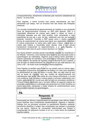 www.odiferencialconcursos.com.br
225
“O que você quiser da vida, a vida lhe dará, se você fizer a sua parte.”
Ano 2012
consequentemente, oficialmente condenado pelo marxismo estabelecido da
época – os anos trinta.
Para Vigotsky, a mente humana nem cresce naturalmente, por bem
alimentada que esteja, nem se encontra livre das travas das limitações
históricas.
Um conceito fundamental de desenvolvimento do Vigotsky é sua conhecida
Zona de Desenvolvimento Proximal, ou ZDP para abreviar. ZDP é a
capacidade diferencial da criança para captar e utilizar os sinais e
instruções daqueles que são mais eruditos, mais conscientes e mais
experientes do que ela, e que, de fato, colaboram com ela, por exemplo,
tentando ―ensiná-la‖. Concebe a ZDP quase como o modus experandi
(forma de experimentar) da criança para lograr sua capacidade intelectual.
A cultura proporciona os meios para saltar para o futuro, cultura que é
criada pela história e transmitida pelos demais. Este é seu veículo
transacional fundamental no desenvolvimento, e é, para Vigotsky, o
instrumento pelo meio do qual a cultura reproduz a si mesma.
Sua teoria também concede grande importância à função da consciência e
da reflexão. Tomemos, como exemplo para ilustrá-lo, sua discussão sobre a
aprendizagem da matemática. Digamos que a criança tenha aprendido a
realizar operações de aritmética. Com orientação e instruções pode chegar
a fazer álgebra. Na opinião de Vigotsky, chega a dominá-la com a prática, o
que dá lugar ao desenvolvimento da consciência do que está fazendo e de
como o faz – de modo muito semelhante à teoria piagetiana.
Para Vigotsky (e também para Freud em um sentido mais ou menos vago),
a linguagem proporciona (em palavras de Dewey) um meio para classificar
os pensamentos de cada um sobre o mundo. Mas, era algo mais do que
isto na teoria de Vigotsky, pois seu modelo de desenvolvimento era
radicalmente mais social. Não partia de uma criança enfrentando o mundo
com problema, mas concebia a criança desde o princípio colaborando com
outros, enfrentando um mundo que está formado por processos simbólicos.
Tinha o mesmo significado que o conceito Délfico do segundo sistema de
sinas que proporcionava a psicologia pós-pavloviana da União Soviética os
meios para poder ultrapassar a noção simples do condicionamento como
um processo implicado na aprendizagem.
72.
Resposta: D
Comentário
Preocupado em afirmar a especificidade da psicologia como ciência, Wallon
busca explicitar seus fundamentos epistemológicos, objetivos e métodos.
Dialoga com as principais correntes no pensamento filosófico ocidental,
procurando identificar a origem das contradições que atingem a psicologia
de sua época. Opõe-se às concepções reducionistas que limitam a
compreensão do psiquismo humano a um ou a outro termo da dualidade
espírito-matéria.
 