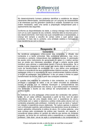www.odiferencialconcursos.com.br
226
“O que você quiser da vida, a vida lhe dará, se você fizer a sua parte.”
Ano 2012
No desenvolvimento humano podemos identificar a existência de etapas
claramente diferenciadas, caracterizadas por um conjunto de necessidades
e de interesses que lhe garantem coerência e unidade. Sucedem-se numa
ordem necessária, cada uma sendo a preparação indispensável para o
aparecimento das seguintes.
Conforme as disponibilidades da idade, a criança interage mais fortemente
com um ou outro aspecto de seu contexto, retirando dele os recursos para o
seu desenvolvimento. Com base nas suas competências e necessidades, a
criança tem sempre a escolha do campo sobre o qual aplicar suas
condutas. O meio não é, portanto, uma entidade estática e homogênea,
mas transforma-se com a criança.
73.
Resposta: B
Comentário
Na tendência pedagógica crítico-social dos conteúdos, a difusão dos
conteúdos é a tarefa primordial. Não conteúdos abstratos, mas vivos,
concretos e, portanto, indissociáveis das realidades sociais. A valorização
da escola como instrumento de apropriação do saber é o melhor serviço
que se presta aos interesses populares, já que a própria escola pode
contribuir para eliminar a seletividade social e torna-la democrática. Se a
escola é parte integrante do todo social, agir dentro dela é também agir no
rumo da transformação da sociedade. Se o que define uma pedagogia
crítica é a consciência de seus condicionantes histórico-sociais, a função da
pedagogia crítica é a consciência de seus condicionantes histórico-sociais,
a função da pedagogia ―dos conteúdos‖ é dar um passo à frente no papel
transformador da escola, mas a partir das condições existentes.
A questão dos métodos se subordina à dos conteúdos: se o objetivo é
privilegiar a aquisição do saber, e de um saber vinculado às realidades
sociais, é preciso que os métodos favoreçam a correspondência dos
conteúdos com os interesses dos alunos, e que estes possam reconhecer
nos conteúdos o auxílio ao seu esforço de compreensão da realidade
(prática social).
Os métodos de uma pedagogia crítico-social dos conteúdos não partem,
então, de um saber artificial, depositado a partir de fora, nem do saber
espontâneo, mas de uma relação direta com a experiência do aluno,
confrontada com o saber e relaciona a prática vivida pelos alunos com os
conteúdos propostos pelo professor, momento em que se dará a ―ruptura‖
em relação à experiência pouco elaborada. Tal ruptura apenas é possível
com a introdução explícita, pelo professor dos elementos novos de análise a
serem aplicados criticamente à prática do aluno. Em outras palavras, uma
aula começa pela constatação da prática real, havendo, em seguida, a
consciência dessa prática no sentido de referi-la aos termos do conteúdo
proposto, na forma de um confronto entre a experiência e a explicação do
professor. Vale dizer: vai-se da ação à compreensão e da compreensão à
 