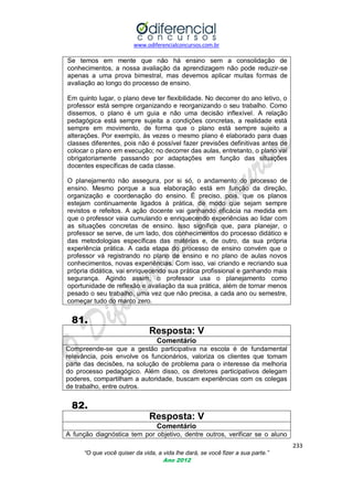 www.odiferencialconcursos.com.br
233
“O que você quiser da vida, a vida lhe dará, se você fizer a sua parte.”
Ano 2012
Se temos em mente que não há ensino sem a consolidação de
conhecimentos, a nossa avaliação da aprendizagem não pode reduzir-se
apenas a uma prova bimestral, mas devemos aplicar muitas formas de
avaliação ao longo do processo de ensino.
Em quinto lugar, o plano deve ter flexibilidade. No decorrer do ano letivo, o
professor está sempre organizando e reorganizando o seu trabalho. Como
dissemos, o plano é um guia e não uma decisão inflexível. A relação
pedagógica está sempre sujeita a condições concretas, a realidade está
sempre em movimento, de forma que o plano está sempre sujeito a
alterações. Por exemplo, às vezes o mesmo plano é elaborado para duas
classes diferentes, pois não é possível fazer previsões definitivas antes de
colocar o plano em execução; no decorrer das aulas, entretanto, o plano vai
obrigatoriamente passando por adaptações em função das situações
docentes específicas de cada classe.
O planejamento não assegura, por si só, o andamento do processo de
ensino. Mesmo porque a sua elaboração está em função da direção,
organização e coordenação do ensino. É preciso, pois, que os planos
estejam continuamente ligados à prática, de modo que sejam sempre
revistos e refeitos. A ação docente vai ganhando eficácia na medida em
que o professor vaia cumulando e enriquecendo experiências ao lidar com
as situações concretas de ensino. Isso significa que, para planejar, o
professor se serve, de um lado, dos conhecimentos do processo didático e
das metodologias específicas das matérias e, de outro, da sua própria
experiência prática. A cada etapa do processo de ensino convém que o
professor vá registrando no plano de ensino e no plano de aulas novos
conhecimentos, novas experiências. Com isso, vai criando e recriando sua
própria didática, vai enriquecendo sua prática profissional e ganhando mais
segurança. Agindo assim, o professor usa o planejamento como
oportunidade de reflexão e avaliação da sua prática, além de tornar menos
pesado o seu trabalho, uma vez que não precisa, a cada ano ou semestre,
começar tudo do marco zero.
81.
Resposta: V
Comentário
Compreende-se que a gestão participativa na escola é de fundamental
relevância, pois envolve os funcionários, valoriza os clientes que tomam
parte das decisões, na solução de problema para o interesse da melhoria
do processo pedagógico. Além disso, os diretores participativos delegam
poderes, compartilham a autoridade, buscam experiências com os colegas
de trabalho, entre outros.
82.
Resposta: V
Comentário
A função diagnóstica tem por objetivo, dentre outros, verificar se o aluno
 
