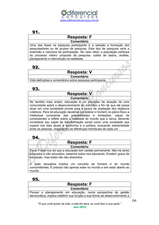 www.odiferencialconcursos.com.br
236
“O que você quiser da vida, a vida lhe dará, se você fizer a sua parte.”
Ano 2012
91.
Resposta: F
Comentário
Uma das fases na pesquisa participante é a seleção e formação dos
pesquisadores ou de grupos de pesquisa. Este tipo de pesquisa varia a
extensão e natureza da participação. No caso ideal, a população participa
do processo inteiro: proposta de pesquisa, coleta de dados, análise,
planejamento e intervenção na realidade.
92.
Resposta: V
Comentário
Vide definições e comentários sobre pesquisa participante.
93.
Resposta: V
Comentário
No sentido mais amplo, educação é um processo de atuação de uma
comunidade sobre o desenvolvimento do indivíduo a fim de que ele possa
atuar em uma sociedade pronta para a busca da aceitação dos objetivos
coletivos. Para tal educação devemos considerar o homem no plano físico e
intelectual consciente das possibilidades e limitações, capaz de
compreender e refletir sobre a realidade do mundo que o cerca, devendo
considerar seu papel de transformação social como uma sociedade que
supere nos dias atuais a economia e a política, buscando solidariedade
entre as pessoas, respeitando as diferenças individuais de cada um.
94.
Resposta: F
Comentário
Paulo Freire nos diz que a educação tem caráter permanente. Não há seres
educados e não educados, estamos todos nos educando. Existem graus de
educação, mas estes não são absolutos.
A ação educativa implica um conceito de homem e de mundo
concomitantes. É preciso não apenas estar no mundo e sim estar aberto ao
mundo.
95.
Resposta: F
Comentário
Pensar o planejamento em educação, numa perspectiva de gestão
democrática, implica redefinir sua função e sua forma de desenvolvimento e
 