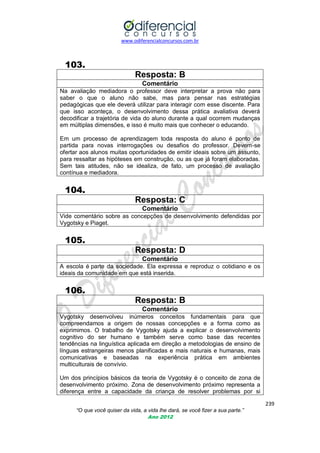 www.odiferencialconcursos.com.br
239
“O que você quiser da vida, a vida lhe dará, se você fizer a sua parte.”
Ano 2012
103.
Resposta: B
Comentário
Na avaliação mediadora o professor deve interpretar a prova não para
saber o que o aluno não sabe, mas para pensar nas estratégias
pedagógicas que ele deverá utilizar para interagir com esse discente. Para
que isso aconteça, o desenvolvimento dessa prática avaliativa deverá
decodificar a trajetória de vida do aluno durante a qual ocorrem mudanças
em múltiplas dimensões, e isso é muito mais que conhecer o educando.
Em um processo de aprendizagem toda resposta do aluno é ponto de
partida para novas interrogações ou desafios do professor. Devem-se
ofertar aos alunos muitas oportunidades de emitir ideais sobre um assunto,
para ressaltar as hipóteses em construção, ou as que já foram elaboradas.
Sem tais atitudes, não se idealiza, de fato, um processo de avaliação
contínua e mediadora.
104.
Resposta: C
Comentário
Vide comentário sobre as concepções de desenvolvimento defendidas por
Vygotsky e Piaget.
105.
Resposta: D
Comentário
A escola é parte da sociedade. Ela expressa e reproduz o cotidiano e os
ideais da comunidade em que está inserida.
106.
Resposta: B
Comentário
Vygotsky desenvolveu inúmeros conceitos fundamentais para que
compreendamos a origem de nossas concepções e a forma como as
exprimimos. O trabalho de Vygotsky ajuda a explicar o desenvolvimento
cognitivo do ser humano e também serve como base das recentes
tendências na linguística aplicada em direção a metodologias de ensino de
línguas estrangeiras menos planificadas e mais naturais e humanas, mais
comunicativas e baseadas na experiência prática em ambientes
multiculturais de convívio.
Um dos princípios básicos da teoria de Vygotsky é o conceito de zona de
desenvolvimento próximo. Zona de desenvolvimento próximo representa a
diferença entre a capacidade da criança de resolver problemas por si
 