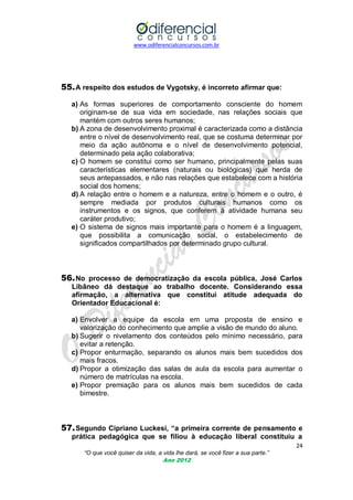 www.odiferencialconcursos.com.br
24
“O que você quiser da vida, a vida lhe dará, se você fizer a sua parte.”
Ano 2012
55.A respeito dos estudos de Vygotsky, é incorreto afirmar que:
a) As formas superiores de comportamento consciente do homem
originam-se de sua vida em sociedade, nas relações sociais que
mantém com outros seres humanos;
b) A zona de desenvolvimento proximal é caracterizada como a distância
entre o nível de desenvolvimento real, que se costuma determinar por
meio da ação autônoma e o nível de desenvolvimento potencial,
determinado pela ação colaborativa;
c) O homem se constitui como ser humano, principalmente pelas suas
características elementares (naturais ou biológicas) que herda de
seus antepassados, e não nas relações que estabelece com a história
social dos homens;
d) A relação entre o homem e a natureza, entre o homem e o outro, é
sempre mediada por produtos culturais humanos como os
instrumentos e os signos, que conferem à atividade humana seu
caráter produtivo;
e) O sistema de signos mais importante para o homem é a linguagem,
que possibilita a comunicação social, o estabelecimento de
significados compartilhados por determinado grupo cultural.
56.No processo de democratização da escola pública, José Carlos
Libâneo dá destaque ao trabalho docente. Considerando essa
afirmação, a alternativa que constitui atitude adequada do
Orientador Educacional é:
a) Envolver a equipe da escola em uma proposta de ensino e
valorização do conhecimento que amplie a visão de mundo do aluno.
b) Sugerir o nivelamento dos conteúdos pelo mínimo necessário, para
evitar a retenção.
c) Propor enturmação, separando os alunos mais bem sucedidos dos
mais fracos.
d) Propor a otimização das salas de aula da escola para aumentar o
número de matrículas na escola.
e) Propor premiação para os alunos mais bem sucedidos de cada
bimestre.
57.Segundo Cipriano Luckesi, “a primeira corrente de pensamento e
prática pedagógica que se filiou à educação liberal constituiu a
 