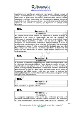 www.odiferencialconcursos.com.br
245
“O que você quiser da vida, a vida lhe dará, se você fizer a sua parte.”
Ano 2012
qualitativamente significa um julgamento mais global e intenso, no qual o
aluno é observado como um ser integral, colocado em determinada situação
relacionada às expectativas do professor e também deles mesmos. Nesse
momento, o professor deixa de ser um simples colecionador de elementos
quantificáveis e utiliza sua experiência e competência analisando os fatos
dentro de um contexto de valores, que legitimam sua atitude como
educador.
120.
Resposta: B
Comentário
Na corrente construtivista, o saber não é passado do docente ao aluno: o
estudante é que constrói o conhecimento, por meio da formulação de
hipóteses e da resolução de problemas. O objetivo do construtivismo é que
o aluno adquira autonomia. A ênfase está no aspecto cognitivo. As
disciplinas são trabalhadas em uma relação mais próxima com os alunos e
envolve diversos elementos, como música e dramatização. As séries são
organizadas em ciclos. A linha construtivista foi idealizada para que não
houvesse provas, uma vez que o aluno deve construir o conhecimento ao
longo das aulas. As escolas, no entanto, podem adaptar esse conceito em
suas avaliações.
121.
Resposta: A
Comentário
A tendência progressista libertadora tem sua origem ligada diretamente com
o método de alfabetização de Paulo Freire. Nessa concepção, o homem é
considerado um ser situado num mundo material, concreto, econômico,
social e ideologicamente determinado. Sendo assim, resta-lhe transformar
essa situação. A busca do conhecimento é imprescindível, é uma atividade
inseparável da prática social, e não deve se basear no acúmulo de
informações mas, sim, numa reelaboração mental que deve surgir em forma
de ação, sobre o mundo social.
122.
Resposta: B
Comentário
Vide comentário da questão anterior.
123.
Resposta: C
Comentário
A pedagogia progressista crítico-social dos conteúdos, proposta por
Libâneo e outros educadores brasileiros, inclui a valorização dos conteúdos
do saber sistematizado, mas não inertes como na escola tradicional. Os
 