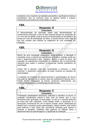 www.odiferencialconcursos.com.br
246
“O que você quiser da vida, a vida lhe dará, se você fizer a sua parte.”
Ano 2012
conteúdos vivos, inseridos na realidade sociopolítica, significados humana e
socialmente, vêm do confronto entre os saberes erudito e popular,
mesclando os processos de continuidade e ruptura.
124.
Resposta: D
Comentário
A democratização da educação passa pela democratização do
conhecimento produzido e isso só será possível através da construção de
um novo tipo de gestão onde se busca a transformação da sociedade e da
escola por meio da participação de todos. A escola precisa muito mais do
que boa vontade para atender às exigências de uma sociedade em
mudança.
125.
Resposta: D
Comentário
Dentro de uma concepção pedagógica contemporânea, a educação é
concebida como a vivência de experiências múltiplas e variadas, tendo em
vista o desenvolvimento motor, cognitivo, afetivo e social do aluno. Na
sucessão de experiências vivenciadas, os conteúdos são os instrumentos
utilizados para avaliar e mobilizar os esquemas mentais operatórios de
assimilação.
Avaliar não é reprovar, mas sim, compreender e promover, a cada
momento, o desenvolvi mento pleno de quem vivencia um processo de
aprendizagem.
A avaliação do processo de desenvolvimento e aprendizagem do alunos
não pode ser pensada em si mesma, deve ser realizada em sintonia com o
Projeto Político Pedagógico da Escola, construído coletivamente, que
norteia o planejamento e a metodologia da sala de aula.
126.
Resposta: C
Comentário
A avaliação classificatória hierarquiza, seleciona e classifica os alunos. A
avaliação classificatória reforça o lado cruel da escola, pois é uma
ferramenta para aprovação ou reprovação. A nota ou o conceito atribuído
ao aluno tem sido valorizado, numa relação direta, à aprovação ou à
reprovação, tornando-se fim, em si mesma, ficando, assim, distanciada da
relação com o processo ensino-aprendizagem. Dessa maneira, tudo é feito
para melhorar a nota. Estas são comumente utilizadas para reprimir e
controlar a disciplina, revelando total ausência de reflexão sobre o
desenvolvimento da aprendizagem e o significado da avaliação.
 