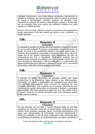 www.odiferencialconcursos.com.br
253
“O que você quiser da vida, a vida lhe dará, se você fizer a sua parte.”
Ano 2012
Avaliação educacional é uma tarefa didática necessária e permanente no
trabalho do professor, que deve acompanhar todos os passos do processo
de ensino e aprendizagem. Constitui, portanto, um elemento muito
importante no processo de ensino e aprendizagem, porque é através dela
que se consegue fazer uma análise dos conteúdos tratados num dado
capítulo ou unidade temática.
A forma como se avalia, segundo Luckesi, é crucial para a concretização do
projeto educacional. É ela que sinaliza aos alunos o que o professor e a
escola valorizam.
139.
Resposta: B
Comentário
A qualidade de atuação da escola não pode depender somente da vontade
de um ou outro professor. É preciso a participação conjunta da escola, da
família, do aluno e dos profissionais ligados à educação, assim como, o
professor deve reorganizar suas ideais e reconhecer que o aluno não é um
sujeito que só faz receber informações, suas capacidades vão além do
conhecimento que lhes é ―depositado‖. Entende-se, portanto, que as
escolas devem comparar sua relação com a comunidade e ainda, criar um
clima favorável ao aprendizado, onde a contribuição e o compromisso são
peças fundamentais para obtermos a verdadeira escola, isto é, uma escola
democrática, onde todos tenham acesso a coletividade.
140.
Resposta: C
Comentário
O princípio da gestão democrática da educação pública, com status
constitucional, e os dispositivos legais relativos à sua implementação,
representam os valores e significações dos educadores que preconizam
uma educação emancipadora, como exercício de cidadania em uma
sociedade democrática. São resultado de um processo instituinte do novo
fundamento de gestão democrática da educação e desfazer o paradigma
patrimonialista. Mas esses dispositivos legais, por si só, não mudam cultura
e valores. Somente as práticas iluminadas pelo novo paradigma podem
mudar culturas e valores.
141.
Resposta: C
Comentário
Em seu dia-a-dia, por um lado, a escola influencia todos os que dela
participam; por outro lado, estes são, ao mesmo tempo, construtores de sua
história. Aluno, professor, pedagogo, gestor, funcionário administrativo e de
apoio, pais, representantes da comunidade, constroem coletivamente a
história da instituição. O fato de todos colaborarem nesta construção gera
um sentimento de pertença, de comprometimento, um querer concretizar o
 