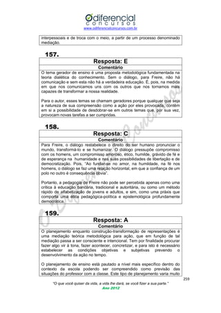 www.odiferencialconcursos.com.br
259
“O que você quiser da vida, a vida lhe dará, se você fizer a sua parte.”
Ano 2012
interpessoais e de troca com o meio, a partir de um processo denominado
mediação.
157.
Resposta: E
Comentário
O tema gerador de ensino é uma proposta metodológica fundamentada na
teoria dialética do conhecimento. Sem o diálogo, para Freire, não há
comunicação e sem esta não há a verdadeira educação. É, pois, na medida
em que nos comunicamos uns com os outros que nos tornamos mais
capazes de transformar a nossa realidade.
Para o autor, esses temas se chamam geradores porque qualquer que seja
a natureza de sua compreensão como a ação por eles provocada, contêm
em si a possibilidade de desdobrar-se em outros temas que, por sua vez,
provocam novas tarefas a ser cumpridas.
158.
Resposta: C
Comentário
Para Freire, o diálogo restabelece o direito do ser humano pronunciar o
mundo, transformá-lo e se humanizar. O diálogo pressupõe compromisso
com os homens, um compromisso amoroso, ético, humilde, grávido de fé e
de esperança na humanidade e nas suas possibilidades de libertação e de
democratização. Pois, ―Ao fundar-se no amor, na humildade, na fé nos
homens, o diálogo se faz uma relação horizontal, em que a confiança de um
polo no outro é consequência óbvia‖.
Portanto, a pedagogia de Freire não pode ser percebida apenas como uma
crítica à educação bancária, tradicional e autoritária, ou como um método
rápido de alfabetização de jovens e adultos, e sim, como uma práxis que
comporta uma ética pedagógica-política e epistemológica profundamente
democrática.
159.
Resposta: A
Comentário
O planejamento enquanto construção-transformação de representações é
uma mediação teórica metodológica para ação, que em função de tal
mediação passa a ser consciente e intencional. Tem por finalidade procurar
fazer algo vir à tona, fazer acontecer, concretizar, e para isto é necessário
estabelecer as condições objetivas e subjetivas prevendo o
desenvolvimento da ação no tempo.
O planejamento de ensino está pautado a nível mais específico dentro do
contexto da escola podendo ser compreendido como previsão das
situações do professor com a classe. Este tipo de planejamento varia muito
 
