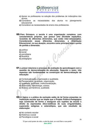 www.odiferencialconcursos.com.br
26
“O que você quiser da vida, a vida lhe dará, se você fizer a sua parte.”
Ano 2012
c) Apoiar os professores na solução dos problemas de indisciplina dos
alunos.
d) Considerar as necessidades dos alunos no planejamento
educacional.
e) Considerar as necessidades de ensino dos professores.
60.Para Grinspun, a escola é uma organização complexa, com
características próprias, que possui uma atividade específica,
revestida de diferentes dimensões, que estão inter-relacionadas.
Considerando essas diferentes dimensões, a Orientação
Educacional, na sua atuação, encontra como principal base e ponto
de partida a dimensão:
a) política
b) social
c) psicológica
d) filosófica
e) pedagógica
61.Luckesi relaciona o processo de avaliação da aprendizagem com a
questão da democratização da educação. Segundo o autor, três
aspectos são fundamentais na construção da democratização da
educação:
a) Contextualização, organização e qualidade.
b) Planejamento, igualdade, organização.
c) Igualdade, qualidade, institucionalização.
d) Autonomia, metodologia, acesso.
e) Acesso, permanência, qualidade.
62.A lógica e a prática da exclusão estão de tal forma presentes na
instituição escolar que se impõe que o Projeto Político-Pedagógico
seja construído de forma a assegurar aos sujeitos da escola o
direito às expressões ético-estéticas de suas singularidades,
superando estigmas e estereótipos, que são resultado de
elaboração:
a) No contexto escolar
b) Histórica e social
c) Psicológica e social
 