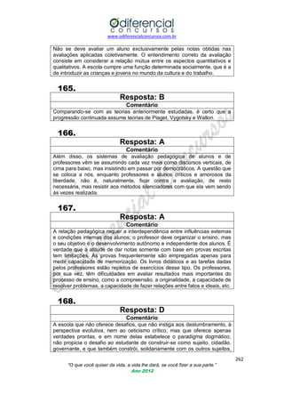 www.odiferencialconcursos.com.br
262
“O que você quiser da vida, a vida lhe dará, se você fizer a sua parte.”
Ano 2012
Não se deve avaliar um aluno exclusivamente pelas notas obtidas nas
avaliações aplicadas coletivamente. O entendimento correto da avaliação
consiste em considerar a relação mútua entre os aspectos quantitativos e
qualitativos. A escola cumpre uma função determinada socialmente, que é a
de introduzir as crianças e jovens no mundo da cultura e do trabalho.
165.
Resposta: B
Comentário
Comparando-se com as teorias anteriormente estudadas, é certo que a
progressão continuada assume teorias de Piaget, Vygotsky e Wallon.
166.
Resposta: A
Comentário
Além disso, os sistemas de avaliação pedagógica de alunos e de
professores vêm se assumindo cada vez mais como discursos verticais, de
cima para baixo, mas insistindo em passar por democráticos. A questão que
se coloca a nós, enquanto professores e alunos críticos e amorosos da
liberdade, não é, naturalmente, ficar contra a avaliação, de resto
necessária, mas resistir aos métodos silenciadores com que ela vem sendo
às vezes realizada.
167.
Resposta: A
Comentário
A relação pedagógica requer a interdependência entre influências externas
e condições internas dos alunos; o professor deve organizar o ensino, mas
o seu objetivo é o desenvolvimento autônomo e independente dos alunos. É
verdade que a atitude de dar notas somente com base em provas escritas
tem limitações. As provas frequentemente são empregadas apenas para
medir capacidade de memorização. Os livros didáticos e as tarefas dadas
pelos professores estão repletos de exercícios desse tipo. Os professores,
por sua vez, têm dificuldades em avaliar resultados mais importantes do
processo de ensino, como a compreensão, a originalidade, a capacidade de
resolver problemas, a capacidade de fazer relações entre fatos e ideais, etc.
168.
Resposta: D
Comentário
A escola que não oferece desafios, que não instiga aos deslumbramento, à
perspectiva evolutiva, nem ao ceticismo crítico, mas que oferece apenas
verdades prontas, e em nome delas estabelece o paradigma dogmático,
não propicia o desafio ao estudante de construir-se como sujeito, cidadão,
governante, e que também constrói, solidariamente com os outros sujeitos,
 