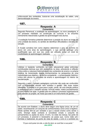 www.odiferencialconcursos.com.br
269
“O que você quiser da vida, a vida lhe dará, se você fizer a sua parte.”
Ano 2012
crítico-social dos conteúdos, busca-se uma socialização do saber, uma
democratização do ensino.
187.
Resposta: A
Comentário
Segundo Perrenoud, a avaliação da aprendizagem, no novo paradigma, é
um processo mediador na construção do currículo e se encontra
intimamente relacionada á gestão da aprendizagem dos alunos.
A avaliação formativa pretende determinar a posição do aluno ao longo de
uma unidade de ensino, no sentido de identificar dificuldades e de lhes dar
solução.
A função somativa tem como objetivo determinar o grau de domínio do
aluno em uma área de aprendizagem, o que permite outorgar uma
qualificação que, por sua vez, pode ser utilizada como um sinal de
credibilidade da aprendizagem realizada.
188.
Resposta: B
Comentário
Libâneo é bastante conhecido no meio educacional pelas profundas
contribuições teóricas que vêm produzindo na área, articulando a reflexão
crítica sobre a natureza histórico-social dos conteúdos de ensino e a própria
didática de transmissão destes conhecimentos na perspectiva de uma
metodologia que objetive – de forma competente – a emancipação histórico-
crítica dos alunos no processo de ensino e aprendizagem no interior da
escolarização.
Segundo o autor, o projeto pedagógico curricular não pode ser confundido
com a organização escolar nem substitui a gestão. São duas coisas
diferentes. O projeto é um guia para a ação, prevê, dá uma direção política
e pedagógica para o trabalho escolar, formula metas, institui procedimentos
e instrumentos de ação. A gestão põe em prática o processo organizacional
para atender ao projeto, de modo que este é um instrumento de gestão.
189.
Resposta: C
Comentário
De acordo com Esteban, o aluno deve seguir uma lógica única, de um só
saber, reconhecendo um conjunto de conhecimentos como único e legítimo.
Neste sentido têm-se por verdade o que a escola ensina como sendo o
certo. Divergir deste contexto é considerar errado o conjunto de
pensamentos ou ações do aluno. O erro, na visão da criança, faz parte de
um processo, é possível e necessário; ao passo que, numa visão pré-
formista e tradicional, do ponto de vista do adulto, o erro é o contrário do
 