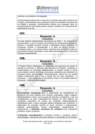 www.odiferencialconcursos.com.br
272
“O que você quiser da vida, a vida lhe dará, se você fizer a sua parte.”
Ano 2012
estimule a curiosidade e investigação.
Conhecimentos prévios são o conjunto de conceitos que cada indivíduo traz
consigo, conhecimentos que já possuem sobre os conteúdos concretos que
se dispõe a aprender, conhecimentos prévios que abrangem tanto os
conhecimentos e informações sobre o próprio conteúdo com conhecimentos
relacionados com ele.
197.
Resposta: A
Comentário
Os sete saberes indispensáveis enunciados por Morin – As cegueiras do
conhecimento: o erro e a ilusão; Os princípios do conhecimento pertinente;
Ensinar a condição humana; Ensinar a identidade terrena; Enfrentar as
incertezas; Ensinar a compreensão; e A ética do gênero humano –
constituem eixos e, ao mesmo tempo, caminhos que se abrem a todos os
que pensam e fazem educação, e que estão preocupados com o futuro das
crianças e adolescentes.
198.
Resposta: D
Comentário
O Projeto Político Pedagógico é a expressão de autonomia da escola no
sentido de formular e executar sua proposta de trabalho, norteando e
encaminhando as atividades desenvolvidas no espaço escolar e tendo
como objetivo central identificar e solucionar problemas que interferem no
processo ensino aprendizagem. Resumidamente, trata-se de um projeto
voltado diretamente para o que a escola tem de mais importante – o
educando – e para aquilo que os educandos e toda a comunidade esperam
da escola – uma boa aprendizagem.
199.
Resposta: A
Comentário
Os conteúdos conceituais visam a desenvolver as competências do
educando nas suas relações com símbolos, expressões, ideias, imagens,
representações e nexos, com os quais ele aprende e ressignifica o real. As
competências do aluno materializam-se através do trato reflexivo de
conteúdos específicos de ensino, em situações problematizadoras,
desafiadoras para o grupo (situação didática planejada pelo professor). A
elaboração de conceitos permite ao aluno vivenciar o conhecimento,
elaborar generalizações, buscar regularidades ressignificando e
relacionando a dimensão conceitual do conteúdo numa perspectiva
científica, criativa, produtiva.
A dimensão procedimental do conteúdo envolve o processo ensino-
aprendizagem, articulando três polos distintos: a construção de uma lógica,
 