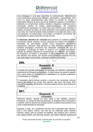 www.odiferencialconcursos.com.br
273
“O que você quiser da vida, a vida lhe dará, se você fizer a sua parte.”
Ano 2012
uma pedagogia e uma área específica de conhecimento. Materializa-se
numa perspectiva educacional dialógica, participativa, compartilhada, bem
como no papel desempenhado pela escola no sentido de ampliar a
capacidade reflexiva do aluno acerca da realidade complexa e contraditória,
adotando um compromisso coletivo, interativo, integrativo, viabilizado com a
construção coletiva do projeto político-pedagógico. Os conteúdos
procedimentais expressam um saber fazer que envolve tomar decisões e
realizar uma série de ações, de forma ordenada e não aleatória, para atingir
uma meta. Os mesmos sempre estão presentes num projeto de ensino, pois
uma pesquisa, um experimento, uma síntese, um festival, uma oficina, são
proposições de ações presentes em sala de aula.
A dimensão atitudinal do conteúdo está presente no cotidiano escolar,
envolvendo valores, atitudes, normas, posturas que influem nas relações e
interações da comunidade escolar numa perspectiva educacional
responsável, valorativa. Está presente na visão ideológica subjacente ao
contexto pedagógico construído nas interações cotidianas em que se
materializa a produção do saber. A escola é um contexto socializador,
gerador de atitudes relativas ao conhecimento, ao professor, aos colegas,
às disciplinas, às tarefas, à sociedade. A não compreensão das relações,
das atitudes, dos valores, das normas como conteúdos escolares faz com
que estes sejam comunicados, sobretudo de forma inadvertida.
200.
Resposta: B
Comentário
A escola tem grande participação na formação do indivíduo, participando
ativamente da formação da sociedade. O dever básico da escola é garantir
que o aluno tenha os conhecimentos, habilidades e os valores necessários
à socialização do indivíduo.
É necessário que a escola propicie o domínio dos conteúdos culturais
básicos da leitura e da escrita, das ciências, das artes, das letras. Sem
estes ensinamentos, dificilmente o indivíduo poderá exercer seus direitos de
cidadania.
201.
Resposta: V
Comentário
Demerval Saviani, através de suas obras e seu trabalho, procurou
esclarecer, no campo da teoria educacional, as relações entre e educação e
a política, além do alcance da atuação política na prática educacional e qual
seria a especificidade da educação.
Segundo o autor, se a existência humana não é garantida pela natureza,
não é uma dádiva natural, mas tem de ser produzida pelos próprios
homens, sendo, pois um produto do trabalho, isso significa que o homem
não nasce homem. Ele forma-se homem. Ele nasce sabendo produzir-se
 