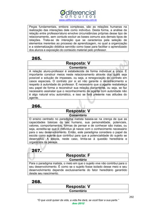www.odiferencialconcursos.com.br
292
“O que você quiser da vida, a vida lhe dará, se você fizer a sua parte.”
Ano 2012
Peças fundamentais, embora complexas, são as relações humanas na
realização das interações dele como indivíduo. Desta forma, a análise da
relação entre professor/aluno envolve circunstâncias próprias desse tipo de
relacionamento, sem contudo excluir as bases comuns aos demais tipos de
relações. Trata-se de interação que se caracteriza pela seleção de
elementos inerentes ao processo de aprendizagem, no qual a organização
e a sistematização didática servirão como base para facilitar o aprendizado
dos alunos e exposição do conteúdo material pelo professor.
265.
Resposta: V
Comentário
A relação aluno-professor é estabelecida de forma individual e única. É
importante construir meios neste relacionamento através dos quais seja
possível a solução de impasses, ou seja, a renegociação do contrato em
casos especiais. O contrato por si só não garante o reconhecimento e
respeito à autoridade do professor. É necessário que o agente restabeleça
seu papel de forma a reconstruir sua relação diariamente, ou seja, se faz
necessário assinalar que o reconhecimento de agente com autoridade não
é algo natural e/ou automático, e isso se fará presente nas atitudes do
agente.
266.
Resposta: V
Comentário
O ensino centrado no paradigma inatista baseia-se na crença de que as
capacidades básicas do ser humano, sua personalidade, potenciais,
valores, comportamentos, formas de pensar e de conhecer são inatas, ou
seja, acredita-se que o indivíduo já nasce com o conhecimento necessário
para o seu desenvolvimento. Então, este paradigma considera o papel da
escola como agente que contribui para que a potencialidade do sujeito se
desenvolva. A escola, neste caso, limita-se à questão hereditária e
organicista da pessoa.
267.
Resposta: F
Comentário
Para o paradigma inatista, o meio em que o sujeito vive não contribui para o
seu desenvolvimento. É como se o sujeito fosse isolado desse meio e seu
desenvolvimento depende exclusivamente do fator hereditário garantido
desde seu nascimento.
268.
Resposta: V
Comentário
 