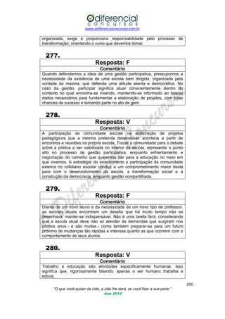www.odiferencialconcursos.com.br
295
“O que você quiser da vida, a vida lhe dará, se você fizer a sua parte.”
Ano 2012
organizada, exige e proporciona responsabilidade pelo processo de
transformação, orientando o rumo que devemos tomar.
277.
Resposta: F
Comentário
Quando defendemos a ideia de uma gestão participativa, pressupomos a
necessidade da existência de uma escola bem dirigida, organizada pela
vontade da maioria, que defenda uma atitude aberta e democrática. No
caso da gestão, participar significa atuar conscientemente dentro do
contexto no qual encontra-se inserido, mantendo-se informado ao buscar
dados necessários para fundamentar a elaboração de projetos, com boas
chances de sucesso e tomando parte no ato de gerir.
278.
Resposta: V
Comentário
A participação da comunidade escolar na elaboração de projetos
pedagógicos que a mesma pretenda desenvolver acontece a partir de
encontros e reuniões na própria escola. Trazer a comunidade para o debate
sobre a prática a ser viabilizada no interior da escola, representa o ponto
alto no processo de gestão participativa, enquanto enfrentamento e
negociação do caminho que queremos dar para a educação no meio em
que vivemos. A estratégia do envolvimento e participação da comunidade
externa no cotidiano escolar conduz a um comprometimento maior desta
para com o desenvolvimento da escola, a transformação social e a
construção da democracia, enquanto gestão compartilhada.
279.
Resposta: F
Comentário
Diante de um novo aluno e da necessidade de um novo tipo de professor,
as escolas atuais encontram um desafio que há muito tempo não se
desenhava: manter-se indispensável. Não é uma tarefa fácil, considerando
que a escola atual deve não só atender às demandas que surgiram nos
últimos anos - e são muitas - como também preparar-se para um futuro
próximo de mudanças tão rápidas e intensas quanto as que ocorrem com o
comportamento de seus alunos.
280.
Resposta: V
Comentário
Trabalho e educação são atividades especificamente humanas. Isso
significa que, rigorosamente falando, apenas o ser humano trabalha e
educa.
 