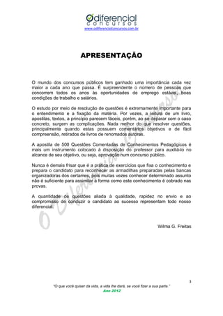 www.odiferencialconcursos.com.br
3
“O que você quiser da vida, a vida lhe dará, se você fizer a sua parte.”
Ano 2012
APRESENTAÇÃO
O mundo dos concursos públicos tem ganhado uma importância cada vez
maior a cada ano que passa. É surpreendente o número de pessoas que
concorrem todos os anos às oportunidades de emprego estável, boas
condições de trabalho e salários.
O estudo por meio de resolução de questões é extremamente importante para
o entendimento e a fixação da matéria. Por vezes, a leitura de um livro,
apostilas, textos, a princípio parecem fáceis, porém, ao se deparar com o caso
concreto, surgem as complicações. Nada melhor do que resolver questões,
principalmente quando estas possuem comentários objetivos e de fácil
compreensão, retirados de livros de renomados autores.
A apostila de 500 Questões Comentadas de Conhecimentos Pedagógicos é
mais um instrumento colocado à disposição do professor para auxiliá-lo no
alcance de seu objetivo, ou seja, aprovação num concurso público.
Nunca é demais frisar que é a prática de exercícios que fixa o conhecimento e
prepara o candidato para reconhecer as armadilhas preparadas pelas bancas
organizadoras dos certames, pois muitas vezes conhecer determinado assunto
não é suficiente para assimilar a forma como este conhecimento é cobrado nas
provas.
A quantidade de questões aliada à qualidade, rapidez no envio e ao
compromisso de conduzir o candidato ao sucesso representam todo nosso
diferencial.
Wilma G. Freitas
 