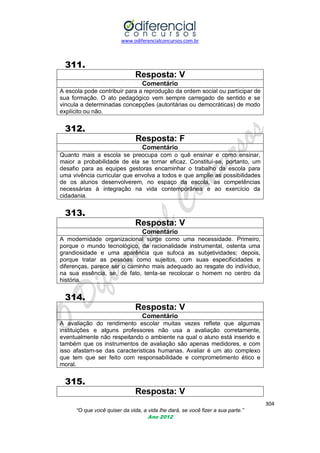 www.odiferencialconcursos.com.br
304
“O que você quiser da vida, a vida lhe dará, se você fizer a sua parte.”
Ano 2012
311.
Resposta: V
Comentário
A escola pode contribuir para a reprodução da ordem social ou participar de
sua formação. O ato pedagógico vem sempre carregado de sentido e se
vincula a determinadas concepções (autoritárias ou democráticas) de modo
explícito ou não.
312.
Resposta: F
Comentário
Quanto mais a escola se preocupa com o quê ensinar e como ensinar,
maior a probabilidade de ela se tornar eficaz. Constitui-se, portanto, um
desafio para as equipes gestoras encaminhar o trabalho da escola para
uma vivência curricular que envolva a todos e que amplie as possibilidades
de os alunos desenvolverem, no espaço da escola, as competências
necessárias à integração na vida contemporânea e ao exercício da
cidadania.
313.
Resposta: V
Comentário
A modernidade organizacional surge como uma necessidade. Primeiro,
porque o mundo tecnológico, da racionalidade instrumental, ostenta uma
grandiosidade e uma aparência que sufoca as subjetividades; depois,
porque tratar as pessoas como sujeitos, com suas especificidades e
diferenças, parece ser o caminho mais adequado ao resgate do indivíduo,
na sua essência, se, de fato, tenta-se recolocar o homem no centro da
história.
314.
Resposta: V
Comentário
A avaliação do rendimento escolar muitas vezes reflete que algumas
instituições e alguns professores não usa a avaliação corretamente,
eventualmente não respeitando o ambiente na qual o aluno está inserido e
também que os instrumentos de avaliação são apenas medidores, e com
isso afastam-se das características humanas. Avaliar é um ato complexo
que tem que ser feito com responsabilidade e comprometimento ético e
moral.
315.
Resposta: V
 