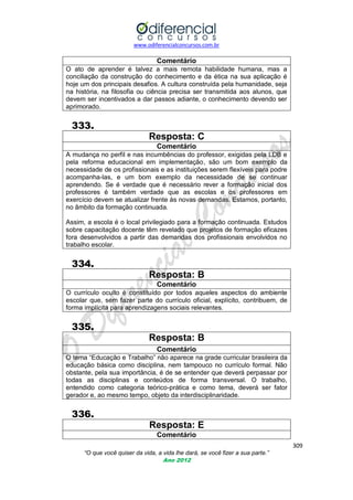 www.odiferencialconcursos.com.br
309
“O que você quiser da vida, a vida lhe dará, se você fizer a sua parte.”
Ano 2012
Comentário
O ato de aprender é talvez a mais remota habilidade humana, mas a
conciliação da construção do conhecimento e da ética na sua aplicação é
hoje um dos principais desafios. A cultura construída pela humanidade, seja
na história, na filosofia ou ciência precisa ser transmitida aos alunos, que
devem ser incentivados a dar passos adiante, o conhecimento devendo ser
aprimorado.
333.
Resposta: C
Comentário
A mudança no perfil e nas incumbências do professor, exigidas pela LDB e
pela reforma educacional em implementação, são um bom exemplo da
necessidade de os profissionais e as instituições serem flexíveis para podre
acompanha-las, e um bom exemplo da necessidade de se continuar
aprendendo. Se é verdade que é necessário rever a formação inicial dos
professores é também verdade que as escolas e os professores em
exercício devem se atualizar frente às novas demandas. Estamos, portanto,
no âmbito da formação continuada.
Assim, a escola é o local privilegiado para a formação continuada. Estudos
sobre capacitação docente têm revelado que projetos de formação eficazes
fora desenvolvidos a partir das demandas dos profissionais envolvidos no
trabalho escolar.
334.
Resposta: B
Comentário
O currículo oculto é constituído por todos aqueles aspectos do ambiente
escolar que, sem fazer parte do currículo oficial, explícito, contribuem, de
forma implícita para aprendizagens sociais relevantes.
335.
Resposta: B
Comentário
O tema ―Educação e Trabalho‖ não aparece na grade curricular brasileira da
educação básica como disciplina, nem tampouco no currículo formal. Não
obstante, pela sua importância, é de se entender que deverá perpassar por
todas as disciplinas e conteúdos de forma transversal. O trabalho,
entendido como categoria teórico-prática e como tema, deverá ser fator
gerador e, ao mesmo tempo, objeto da interdisciplinaridade.
336.
Resposta: E
Comentário
 