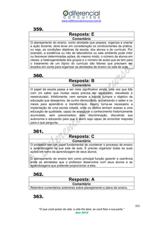 www.odiferencialconcursos.com.br
315
“O que você quiser da vida, a vida lhe dará, se você fizer a sua parte.”
Ano 2012
359.
Resposta: E
Comentário
O planejamento do ensino, como atividade que prepara, organiza e orienta
a ação docente, deve levar em consideração os condicionantes da prática,
ou seja, as condições objetivas da escola, dos alunos e do currículo. Por
exemplo, a existência ou não de laboratórios ou sala ambiente pode inibir
ou favorecer determinadas ações; do mesmo modo, o número de alunos em
classe, a heterogeneidade dos grupos e o número de aulas que se tem para
o tratamento de um tópico do currículo são fatores que precisam ser
levados em conta para organizar as atividades de ensino na sala de aula.
360.
Resposta: B
Comentário
O papel da escola passa a ser mais significativo ainda, uma vez que lida
com um saber que muitas vezes precisa ser repensado, reavaliado e
reestruturado. Infelizmente, nem sempre a escola cumpre o objetivo da
educação que desejamos, de cunho democrático, socializando o saber e os
meios para aprendê-lo e transformá-lo. Assim, torna-se necessário a
implantação de uma escola cidadã, onde os alunos tenham acesso a uma
educação de qualidade, capaz de assegurar o conhecimento historicamente
acumulado, sem preconceitos, sem discriminação, discutindo sua
autonomia e educando para que o aluno seja capaz de encontrar resposta
para o que pergunta.
361.
Resposta: C
Comentário
O professor tem um papel fundamental de coordenar o processo de ensino
e aprendizagem na sua sala de aula. É preciso organizar todas as suas
ações em torno da aprendizagem de seus alunos.
O planejamento do ensino tem como principal função garantir a coerência
entre as atividades que o professor desenvolve com seus alunos e as
aprendizagens que pretende proporcionar a eles.
362.
Resposta: A
Comentário
Relembre comentários anteriores sobre planejamento e plano de ensino.
363.
 