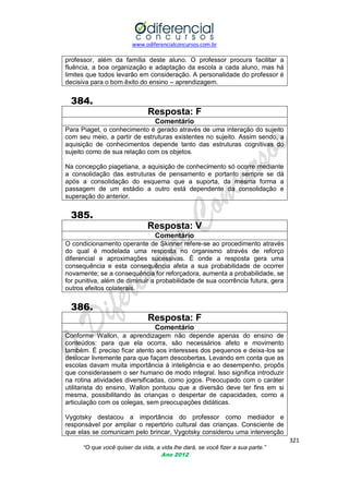 www.odiferencialconcursos.com.br
321
“O que você quiser da vida, a vida lhe dará, se você fizer a sua parte.”
Ano 2012
professor, além da família deste aluno. O professor procura facilitar a
fluência, a boa organização e adaptação da escola a cada aluno, mas há
limites que todos levarão em consideração. A personalidade do professor é
decisiva para o bom êxito do ensino – aprendizagem.
384.
Resposta: F
Comentário
Para Piaget, o conhecimento é gerado através de uma interação do sujeito
com seu meio, a partir de estruturas existentes no sujeito. Assim sendo, a
aquisição de conhecimentos depende tanto das estruturas cognitivas do
sujeito como de sua relação com os objetos.
Na concepção piagetiana, a aquisição de conhecimento só ocorre mediante
a consolidação das estruturas de pensamento e portanto sempre se dá
após a consolidação do esquema que a suporta, da mesma forma a
passagem de um estádio a outro está dependente da consolidação e
superação do anterior.
385.
Resposta: V
Comentário
O condicionamento operante de Skinner refere-se ao procedimento através
do qual é modelada uma resposta no organismo através de reforço
diferencial e aproximações sucessivas. É onde a resposta gera uma
consequência e esta consequência afeta a sua probabilidade de ocorrer
novamente; se a consequência for reforçadora, aumenta a probabilidade, se
for punitiva, além de diminuir a probabilidade de sua ocorrência futura, gera
outros efeitos colaterais.
386.
Resposta: F
Comentário
Conforme Wallon, a aprendizagem não depende apenas do ensino de
conteúdos: para que ela ocorra, são necessários afeto e movimento
também. É preciso ficar atento aos interesses dos pequenos e deixa-los se
deslocar livremente para que façam descobertas. Levando em conta que as
escolas davam muita importância à inteligência e ao desempenho, propôs
que considerassem o ser humano de modo integral. Isso significa introduzir
na rotina atividades diversificadas, como jogos. Preocupado com o caráter
utilitarista do ensino, Wallon pontuou que a diversão deve ter fins em si
mesma, possibilitando às crianças o despertar de capacidades, como a
articulação com os colegas, sem preocupações didáticas.
Vygotsky destacou a importância do professor como mediador e
responsável por ampliar o repertório cultural das crianças. Consciente de
que elas se comunicam pelo brincar, Vygotsky considerou uma intervenção
 