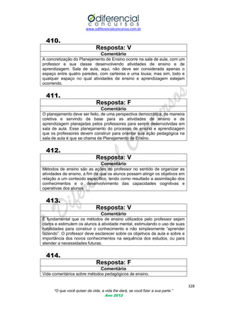 www.odiferencialconcursos.com.br
328
“O que você quiser da vida, a vida lhe dará, se você fizer a sua parte.”
Ano 2012
410.
Resposta: V
Comentário
A concretização do Planejamento de Ensino ocorre na sala de aula, com um
professor e sua classe desenvolvendo atividades de ensino e de
aprendizagem. Sala de aula, aqui, não deve ser considerada apenas o
espaço entre quatro paredes, com carteiras e uma lousa; mas sim, todo e
qualquer espaço no qual atividades de ensino e aprendizagem estejam
ocorrendo.
411.
Resposta: F
Comentário
O planejamento deve ser feito, de uma perspectiva democrática, de maneira
coletiva e servindo de base para as atividades de ensino e de
aprendizagem planejadas pelos professores para serem desenvolvidas em
sala de aula. Esse planejamento do processo de ensino e aprendizagem
que os professores devem construir para orientar sua ação pedagógica na
sala de aula é que se chama de Planejamento de Ensino.
412.
Resposta: V
Comentário
Métodos de ensino são as ações do professor no sentido de organizar as
atividades de ensino, a fim de que os alunos possam atingir os objetivos em
relação a um conteúdo específico, tendo como resultado a assimilação dos
conhecimentos e o desenvolvimento das capacidades cognitivas e
operativas dos alunos.
413.
Resposta: V
Comentário
É fundamental que os métodos de ensino utilizados pelo professor sejam
claros e estimulem os alunos à atividade mental, estimulando o uso de suas
habilidades para construir o conhecimento e não simplesmente ―aprender
fazendo‖. O professor deve esclarecer sobre os objetivos da aula e sobre a
importância dos novos conhecimentos na sequência dos estudos, ou para
atender a necessidades futuras.
414.
Resposta: F
Comentário
Vide comentários sobre métodos pedagógicos de ensino.
 
