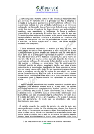 www.odiferencialconcursos.com.br
350
“O que você quiser da vida, a vida lhe dará, se você fizer a sua parte.”
Ano 2012
- O professor passa a matéria, o aluno recebe e reproduz mecanicamente o
que absorveu. O elemento ativo é o professor que fala e interpreta o
conteúdo. O aluno, ainda que responsa o interrogatório do professor e faça
os exercícios pedidos, tem uma atividade muito limitada e um mínimo de
participação na elaboração dos conhecimentos. Subestima-se a atividade
mental dos alunos privando-os de desenvolverem suas potencialidades
cognitivas, suas capacidades e habilidades, de forma a ganharem
independência de pensamento. O ensino deve ser mais do que isso.
Compreende ações conjuntas do professor e dos alunos pelas quais estes
são estimulados a assimilar, consciente e ativamente, os conteúdos e os
métodos, de assimilá-los com suas forças intelectuais próprias, bem como
a aplica-los, de forma independente e criativa, nas várias situações
escolares e na vida prática.
- É dada excessiva importância à matéria que está no livro, sem
preocupação de torna-la mais significativa e mais viva para os alunos.
Muitos professores querem, a todo custo, terminar o livro até o final do ano
letivo, como se a aprendizagem dependesse de ―vencer‖ o conteúdo do
livro. São ideias falsas. O livro didático é necessário, mas por si mesmo ele
não tem vida. E um recurso auxiliar cujo uso depende da iniciativa e
imaginação do professor. Os conteúdos do livro didático somente ganham
vida quando o professor os toma como meio de desenvolvimento
intelectual, quando os alunos conseguem liga-los com seus próprios
conhecimentos e experiências, quando através deles aprendem a pensar
com sua própria cabeça. Além disso, é mais importante uma aprendizagem
sólida e duradoura daquilo que se ensina do que adquirir um grande
volume de conhecimentos. Por esse razão, é fundamental que o professor
domine bem a matéria para saber selecionar o que é realmente básico e
indispensável para o desenvolvimento da capacidade de pensar dos
alunos.
- O ensino somente transmissivo não cuida de verificar se os alunos estão
preparados para enfrentar matéria nova e, muitas vezes, de detectar
dificuldades individuais na compreensão da matéria. Com isso, os alunos
vão acumulando dificuldades e, assim, caminhando para o fracasso. O
verdadeiro ensino, ao contrário, busca a compreensão e assimilação sólida
das matérias; para isso, é necessário ligar o conhecimento novo com o que
já se sabe, bem como prover os pré-requisitos, se for o caso. A avaliação
deve ser permanente, de modo que as dificuldades vão sendo
diagnosticadas aula a aula.
- O trabalho docente fica restrito às paredes da sala de aula, sem
preocupação com a prática da vida cotidiana das crianças fora da escola
(que influem poderosamente nas suas condições de aprendizagem) e sem
voltar os olhos para o fato de que o ensino busca resultados para a vida
prática, para o trabalho, para a vida na sociedade. O trabalho docente,
portanto, deve ter como referência, com o ponto de partida e como ponto
 